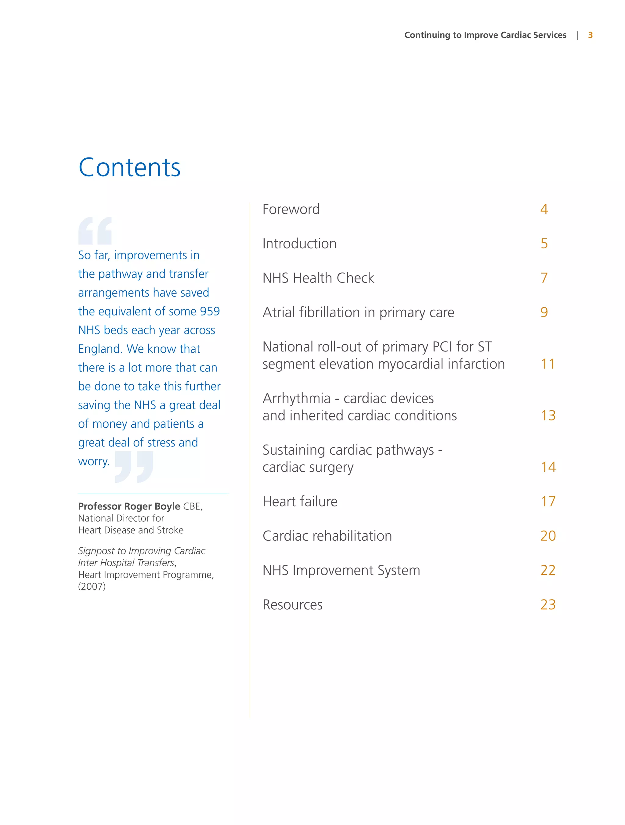 Continuing to Improve Cardiac Services   |   3




Contents
                                Foreword                                                4



“
So far, improvements in
the pathway and transfer
arrangements have saved
                                Introduction

                                NHS Health Check
                                                                                        5

                                                                                        7

the equivalent of some 959      Atrial fibrillation in primary care                     9
NHS beds each year across
England. We know that           National roll-out of primary PCI for ST
there is a lot more that can    segment elevation myocardial infarction                 11
be done to take this further
saving the NHS a great deal     Arrhythmia - cardiac devices
                                and inherited cardiac conditions                        13
of money and patients a
great deal of stress and
                                Sustaining cardiac pathways -



         ”
worry.
                                cardiac surgery                                         14

Professor Roger Boyle CBE,      Heart failure                                           17
National Director for
Heart Disease and Stroke
                                Cardiac rehabilitation                                  20
Signpost to Improving Cardiac
Inter Hospital Transfers,
Heart Improvement Programme,    NHS Improvement System                                  22
(2007)
                                Resources                                               23
 
