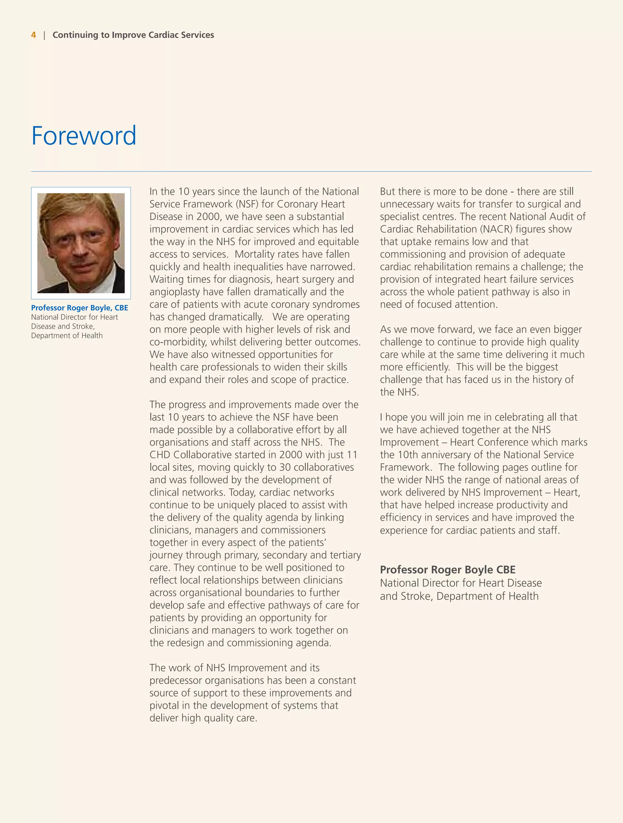 4 | Continuing to Improve Cardiac Services




Foreword
                              In the 10 years since the launch of the National   But there is more to be done - there are still
                              Service Framework (NSF) for Coronary Heart         unnecessary waits for transfer to surgical and
                              Disease in 2000, we have seen a substantial        specialist centres. The recent National Audit of
                              improvement in cardiac services which has led      Cardiac Rehabilitation (NACR) figures show
                              the way in the NHS for improved and equitable      that uptake remains low and that
                              access to services. Mortality rates have fallen    commissioning and provision of adequate
                              quickly and health inequalities have narrowed.     cardiac rehabilitation remains a challenge; the
                              Waiting times for diagnosis, heart surgery and     provision of integrated heart failure services
                              angioplasty have fallen dramatically and the       across the whole patient pathway is also in
Professor Roger Boyle, CBE    care of patients with acute coronary syndromes     need of focused attention.
National Director for Heart   has changed dramatically. We are operating
Disease and Stroke,
                              on more people with higher levels of risk and      As we move forward, we face an even bigger
Department of Health
                              co-morbidity, whilst delivering better outcomes.   challenge to continue to provide high quality
                              We have also witnessed opportunities for           care while at the same time delivering it much
                              health care professionals to widen their skills    more efficiently. This will be the biggest
                              and expand their roles and scope of practice.      challenge that has faced us in the history of
                                                                                 the NHS.
                              The progress and improvements made over the
                              last 10 years to achieve the NSF have been         I hope you will join me in celebrating all that
                              made possible by a collaborative effort by all     we have achieved together at the NHS
                              organisations and staff across the NHS. The        Improvement – Heart Conference which marks
                              CHD Collaborative started in 2000 with just 11     the 10th anniversary of the National Service
                              local sites, moving quickly to 30 collaboratives   Framework. The following pages outline for
                              and was followed by the development of             the wider NHS the range of national areas of
                              clinical networks. Today, cardiac networks         work delivered by NHS Improvement – Heart,
                              continue to be uniquely placed to assist with      that have helped increase productivity and
                              the delivery of the quality agenda by linking      efficiency in services and have improved the
                              clinicians, managers and commissioners             experience for cardiac patients and staff.
                              together in every aspect of the patients’
                              journey through primary, secondary and tertiary
                              care. They continue to be well positioned to       Professor Roger Boyle CBE
                              reflect local relationships between clinicians     National Director for Heart Disease
                              across organisational boundaries to further        and Stroke, Department of Health
                              develop safe and effective pathways of care for
                              patients by providing an opportunity for
                              clinicians and managers to work together on
                              the redesign and commissioning agenda.

                              The work of NHS Improvement and its
                              predecessor organisations has been a constant
                              source of support to these improvements and
                              pivotal in the development of systems that
                              deliver high quality care.
 