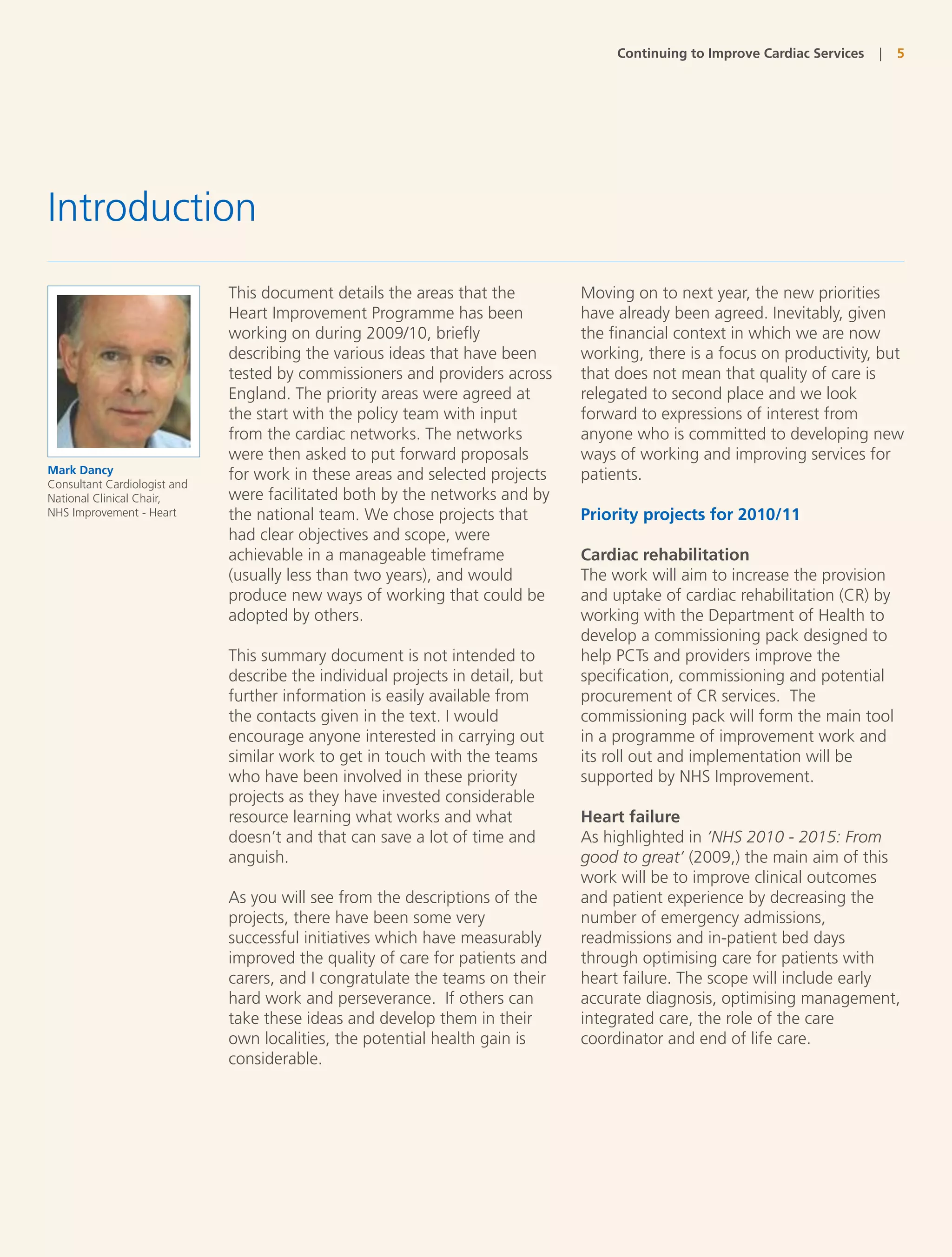 Continuing to Improve Cardiac Services   |   5




Introduction
                              This document details the areas that the          Moving on to next year, the new priorities
                              Heart Improvement Programme has been              have already been agreed. Inevitably, given
                              working on during 2009/10, briefly                the financial context in which we are now
                              describing the various ideas that have been       working, there is a focus on productivity, but
                              tested by commissioners and providers across      that does not mean that quality of care is
                              England. The priority areas were agreed at        relegated to second place and we look
                              the start with the policy team with input         forward to expressions of interest from
                              from the cardiac networks. The networks           anyone who is committed to developing new
                              were then asked to put forward proposals          ways of working and improving services for
Mark Dancy                    for work in these areas and selected projects     patients.
Consultant Cardiologist and
National Clinical Chair,      were facilitated both by the networks and by
NHS Improvement - Heart       the national team. We chose projects that         Priority projects for 2010/11
                              had clear objectives and scope, were
                              achievable in a manageable timeframe              Cardiac rehabilitation
                              (usually less than two years), and would          The work will aim to increase the provision
                              produce new ways of working that could be         and uptake of cardiac rehabilitation (CR) by
                              adopted by others.                                working with the Department of Health to
                                                                                develop a commissioning pack designed to
                              This summary document is not intended to          help PCTs and providers improve the
                              describe the individual projects in detail, but   specification, commissioning and potential
                              further information is easily available from      procurement of CR services. The
                              the contacts given in the text. I would           commissioning pack will form the main tool
                              encourage anyone interested in carrying out       in a programme of improvement work and
                              similar work to get in touch with the teams       its roll out and implementation will be
                              who have been involved in these priority          supported by NHS Improvement.
                              projects as they have invested considerable
                              resource learning what works and what             Heart failure
                              doesn’t and that can save a lot of time and       As highlighted in ‘NHS 2010 - 2015: From
                              anguish.                                          good to great’ (2009,) the main aim of this
                                                                                work will be to improve clinical outcomes
                              As you will see from the descriptions of the      and patient experience by decreasing the
                              projects, there have been some very               number of emergency admissions,
                              successful initiatives which have measurably      readmissions and in-patient bed days
                              improved the quality of care for patients and     through optimising care for patients with
                              carers, and I congratulate the teams on their     heart failure. The scope will include early
                              hard work and perseverance. If others can         accurate diagnosis, optimising management,
                              take these ideas and develop them in their        integrated care, the role of the care
                              own localities, the potential health gain is      coordinator and end of life care.
                              considerable.
 