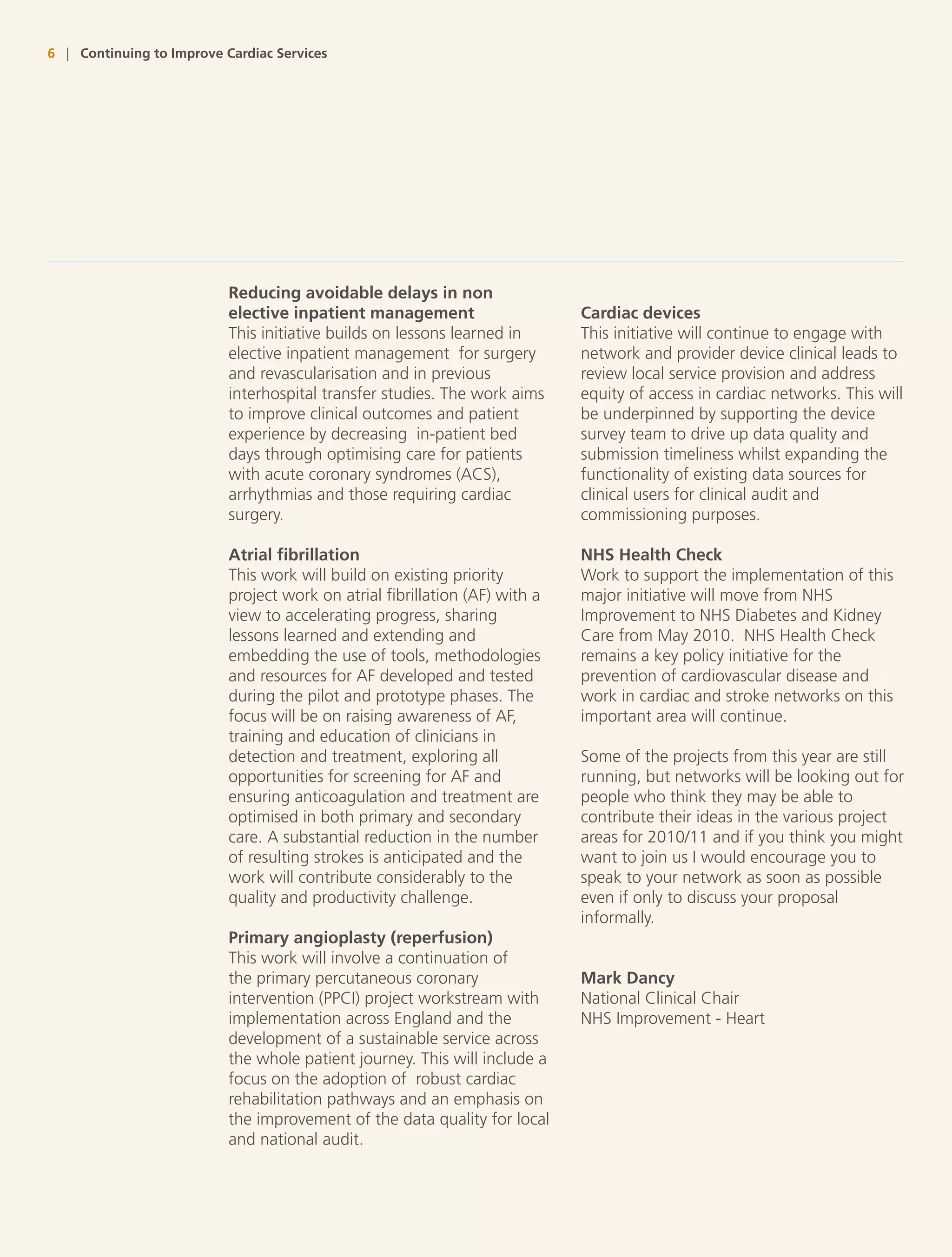 6 | Continuing to Improve Cardiac Services




                           Reducing avoidable delays in non
                           elective inpatient management                     Cardiac devices
                           This initiative builds on lessons learned in      This initiative will continue to engage with
                           elective inpatient management for surgery         network and provider device clinical leads to
                           and revascularisation and in previous             review local service provision and address
                           interhospital transfer studies. The work aims     equity of access in cardiac networks. This will
                           to improve clinical outcomes and patient          be underpinned by supporting the device
                           experience by decreasing in-patient bed           survey team to drive up data quality and
                           days through optimising care for patients         submission timeliness whilst expanding the
                           with acute coronary syndromes (ACS),              functionality of existing data sources for
                           arrhythmias and those requiring cardiac           clinical users for clinical audit and
                           surgery.                                          commissioning purposes.

                           Atrial fibrillation                               NHS Health Check
                           This work will build on existing priority         Work to support the implementation of this
                           project work on atrial fibrillation (AF) with a   major initiative will move from NHS
                           view to accelerating progress, sharing            Improvement to NHS Diabetes and Kidney
                           lessons learned and extending and                 Care from May 2010. NHS Health Check
                           embedding the use of tools, methodologies         remains a key policy initiative for the
                           and resources for AF developed and tested         prevention of cardiovascular disease and
                           during the pilot and prototype phases. The        work in cardiac and stroke networks on this
                           focus will be on raising awareness of AF,         important area will continue.
                           training and education of clinicians in
                           detection and treatment, exploring all            Some of the projects from this year are still
                           opportunities for screening for AF and            running, but networks will be looking out for
                           ensuring anticoagulation and treatment are        people who think they may be able to
                           optimised in both primary and secondary           contribute their ideas in the various project
                           care. A substantial reduction in the number       areas for 2010/11 and if you think you might
                           of resulting strokes is anticipated and the       want to join us I would encourage you to
                           work will contribute considerably to the          speak to your network as soon as possible
                           quality and productivity challenge.               even if only to discuss your proposal
                                                                             informally.
                           Primary angioplasty (reperfusion)
                           This work will involve a continuation of
                           the primary percutaneous coronary                 Mark Dancy
                           intervention (PPCI) project workstream with       National Clinical Chair
                           implementation across England and the             NHS Improvement - Heart
                           development of a sustainable service across
                           the whole patient journey. This will include a
                           focus on the adoption of robust cardiac
                           rehabilitation pathways and an emphasis on
                           the improvement of the data quality for local
                           and national audit.
 