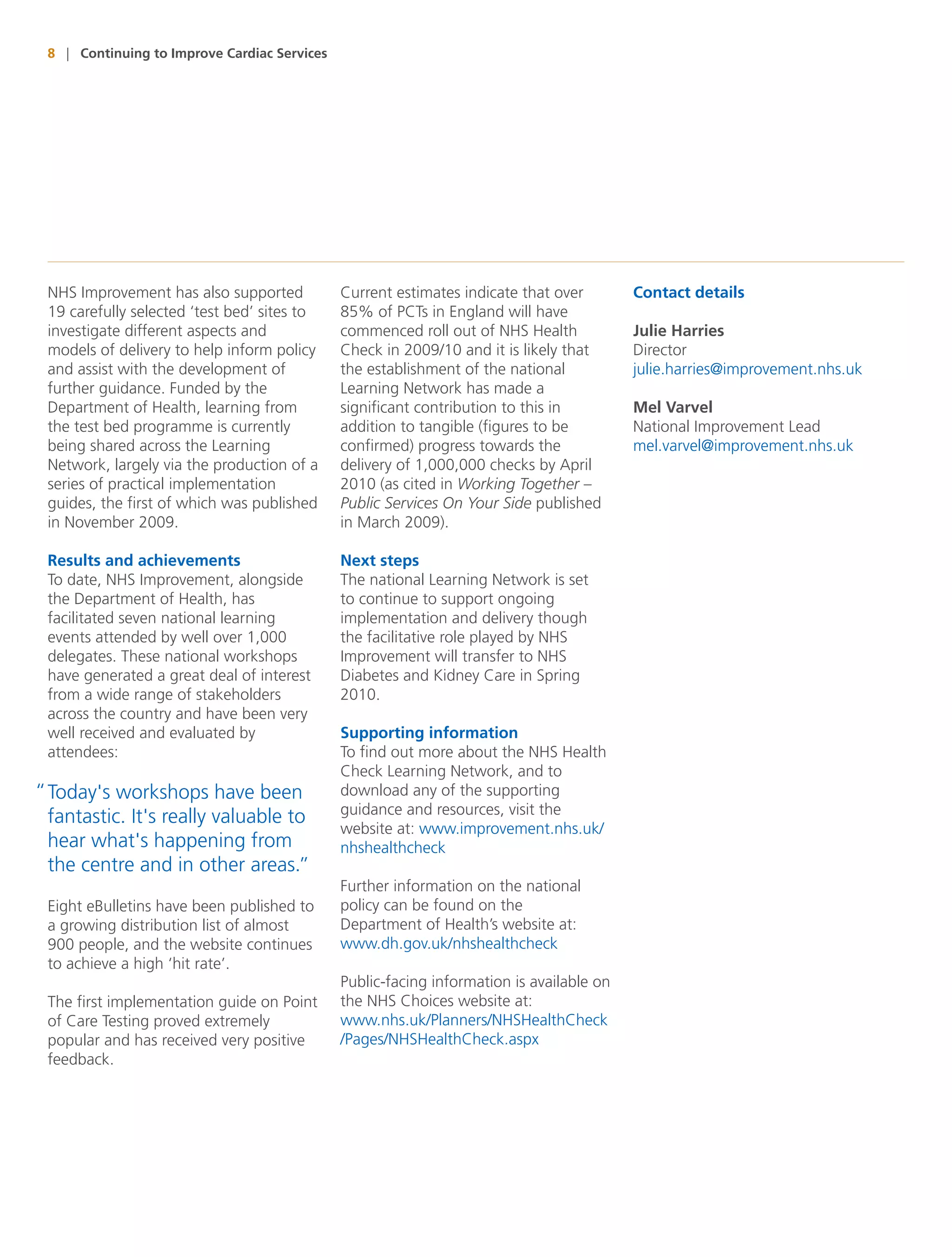 8 | Continuing to Improve Cardiac Services




 NHS Improvement has also supported           Current estimates indicate that over        Contact details
 19 carefully selected ‘test bed’ sites to    85% of PCTs in England will have
 investigate different aspects and            commenced roll out of NHS Health            Julie Harries
 models of delivery to help inform policy     Check in 2009/10 and it is likely that      Director
 and assist with the development of           the establishment of the national           julie.harries@improvement.nhs.uk
 further guidance. Funded by the              Learning Network has made a
 Department of Health, learning from          significant contribution to this in         Mel Varvel
 the test bed programme is currently          addition to tangible (figures to be         National Improvement Lead
 being shared across the Learning             confirmed) progress towards the             mel.varvel@improvement.nhs.uk
 Network, largely via the production of a     delivery of 1,000,000 checks by April
 series of practical implementation           2010 (as cited in Working Together –
 guides, the first of which was published     Public Services On Your Side published
 in November 2009.                            in March 2009).

 Results and achievements                     Next steps
 To date, NHS Improvement, alongside          The national Learning Network is set
 the Department of Health, has                to continue to support ongoing
 facilitated seven national learning          implementation and delivery though
 events attended by well over 1,000           the facilitative role played by NHS
 delegates. These national workshops          Improvement will transfer to NHS
 have generated a great deal of interest      Diabetes and Kidney Care in Spring
 from a wide range of stakeholders            2010.
 across the country and have been very
 well received and evaluated by               Supporting information
 attendees:                                   To find out more about the NHS Health
                                              Check Learning Network, and to
“ Today's workshops have been                 download any of the supporting
                                              guidance and resources, visit the
  fantastic. It's really valuable to
                                              website at: www.improvement.nhs.uk/
  hear what's happening from                  nhshealthcheck
  the centre and in other areas.”
                                              Further information on the national
 Eight eBulletins have been published to      policy can be found on the
 a growing distribution list of almost        Department of Health’s website at:
 900 people, and the website continues        www.dh.gov.uk/nhshealthcheck
 to achieve a high ‘hit rate’.
                                              Public-facing information is available on
 The first implementation guide on Point      the NHS Choices website at:
 of Care Testing proved extremely             www.nhs.uk/Planners/NHSHealthCheck
 popular and has received very positive       /Pages/NHSHealthCheck.aspx
 feedback.
 