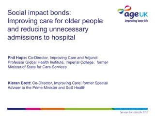 Social impact bonds:
Improving care for older people
and reducing unnecessary
admissions to hospital

Phil Hope: Co-Director, Improving Care and Adjunct
Professor Global Health Institute, Imperial College, former
Minister of State for Care Services



Kieran Brett: Co-Director, Improving Care; former Special
Adviser to the Prime Minister and SoS Health
 