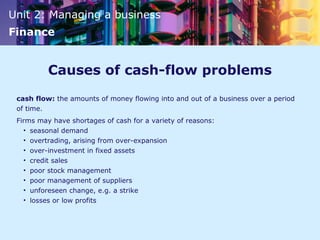 Unit 2: Managing a business
Finance
Causes of cash-flow problems
cash flow: the amounts of money flowing into and out of a business over a period
of time.
Firms may have shortages of cash for a variety of reasons:
• seasonal demand
• overtrading, arising from over-expansion
• over-investment in fixed assets
• credit sales
• poor stock management
• poor management of suppliers
• unforeseen change, e.g. a strike
• losses or low profits
 