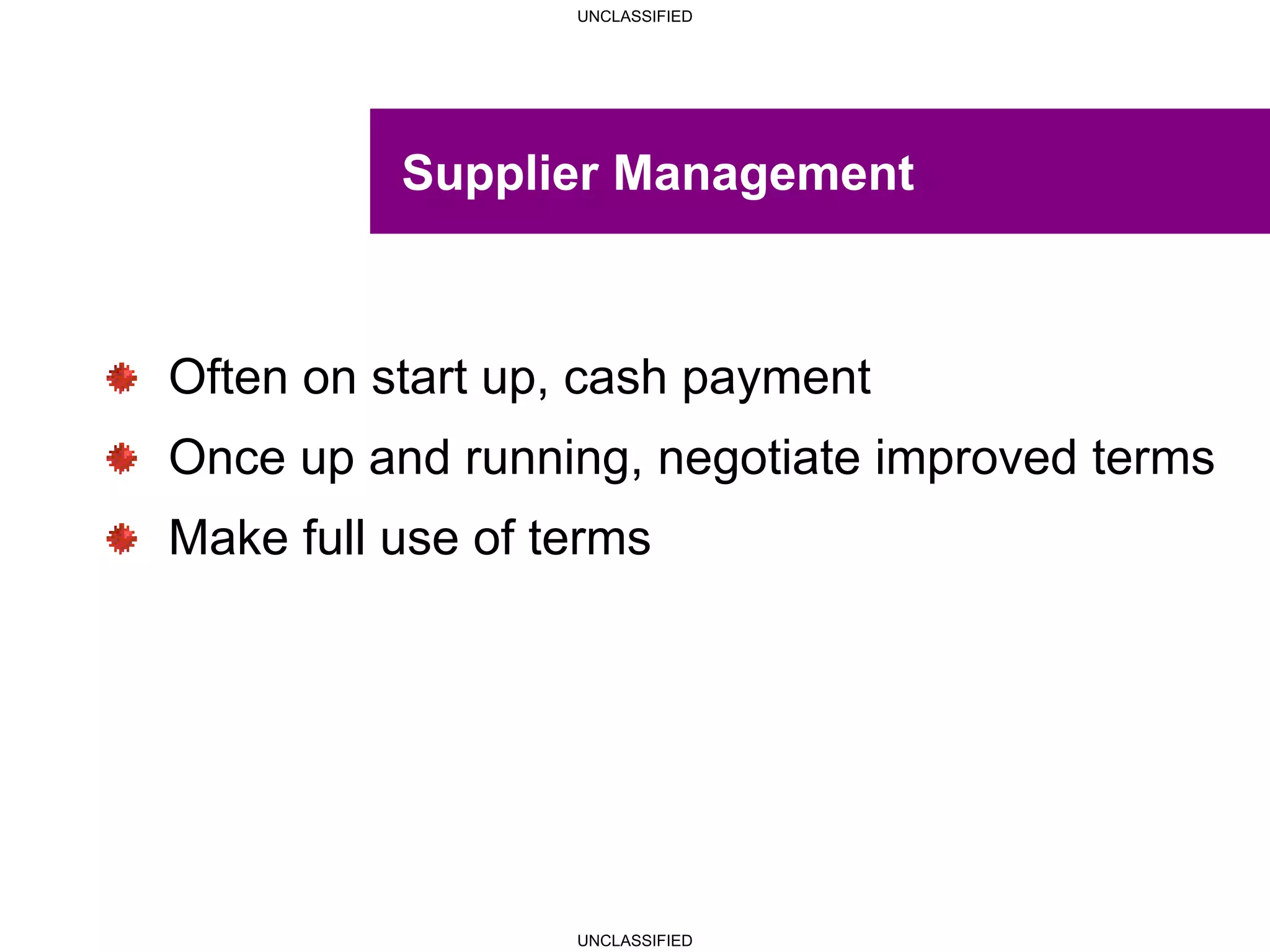 UNCLASSIFIED
UNCLASSIFIED
Supplier Management
Often on start up, cash payment
Once up and running, negotiate improved terms
Make full use of terms
 