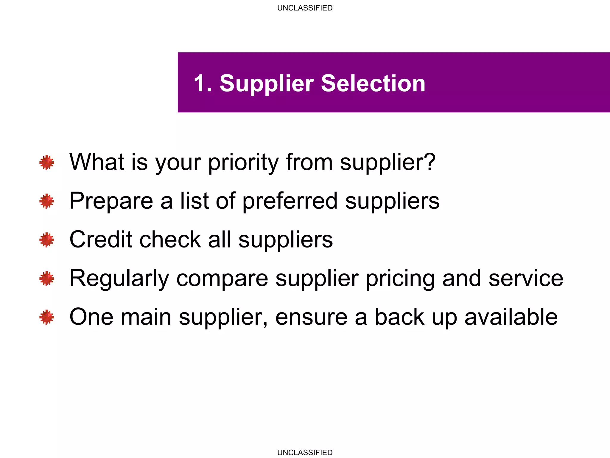 UNCLASSIFIED
UNCLASSIFIED
1. Supplier Selection
What is your priority from supplier?
Prepare a list of preferred suppliers
Credit check all suppliers
Regularly compare supplier pricing and service
One main supplier, ensure a back up available
 