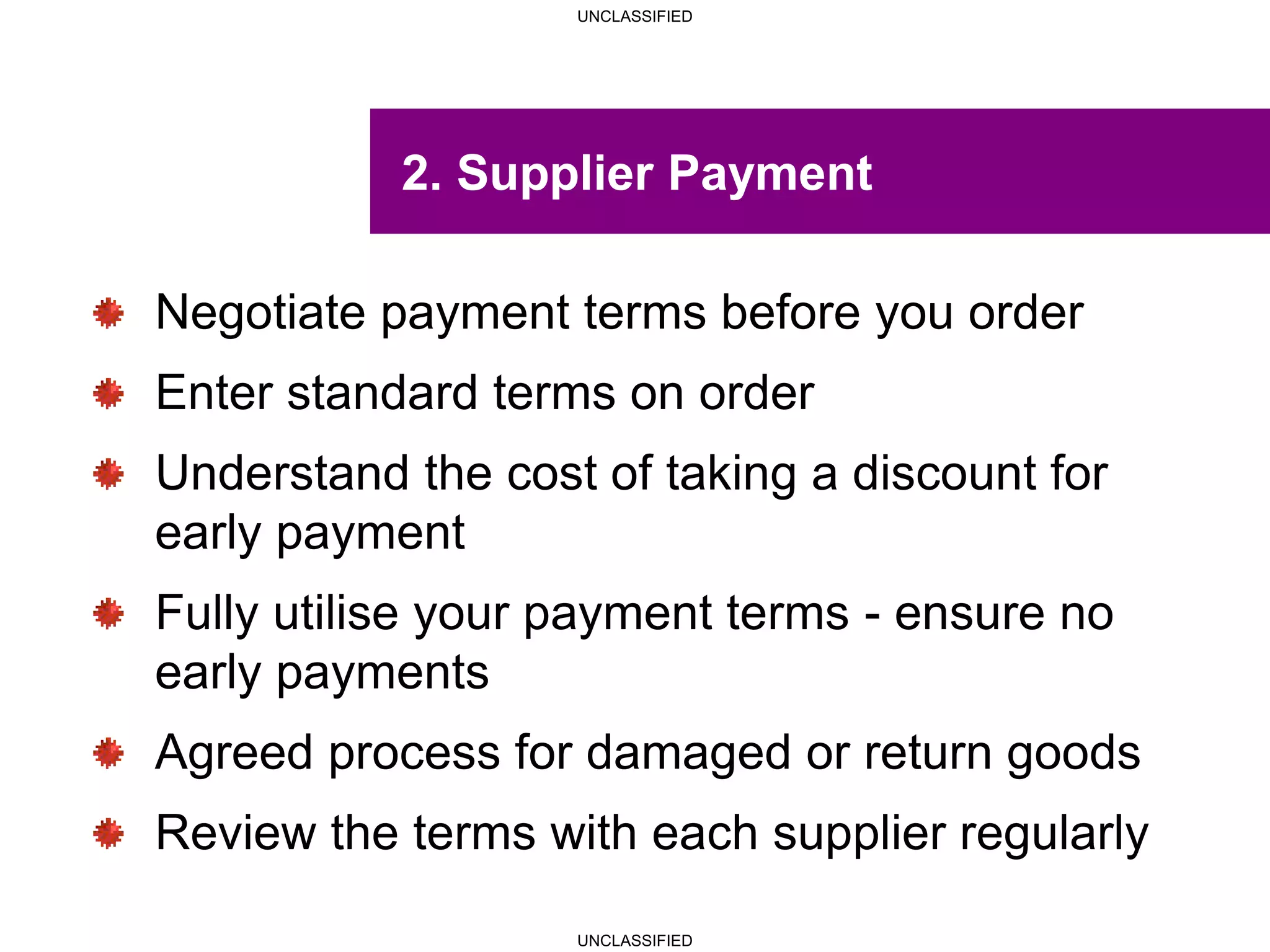 UNCLASSIFIED
UNCLASSIFIED
2. Supplier Payment
Negotiate payment terms before you order
Enter standard terms on order
Understand the cost of taking a discount for
early payment
Fully utilise your payment terms - ensure no
early payments
Agreed process for damaged or return goods
Review the terms with each supplier regularly
 