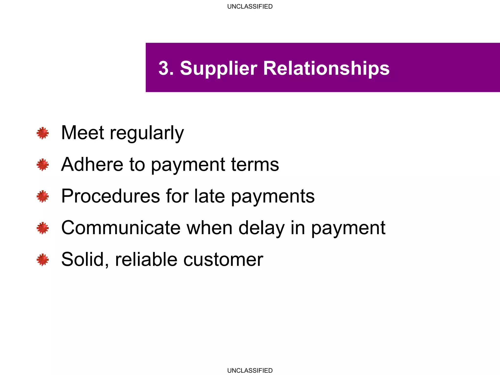 UNCLASSIFIED
UNCLASSIFIED
3. Supplier Relationships
Meet regularly
Adhere to payment terms
Procedures for late payments
Communicate when delay in payment
Solid, reliable customer
 