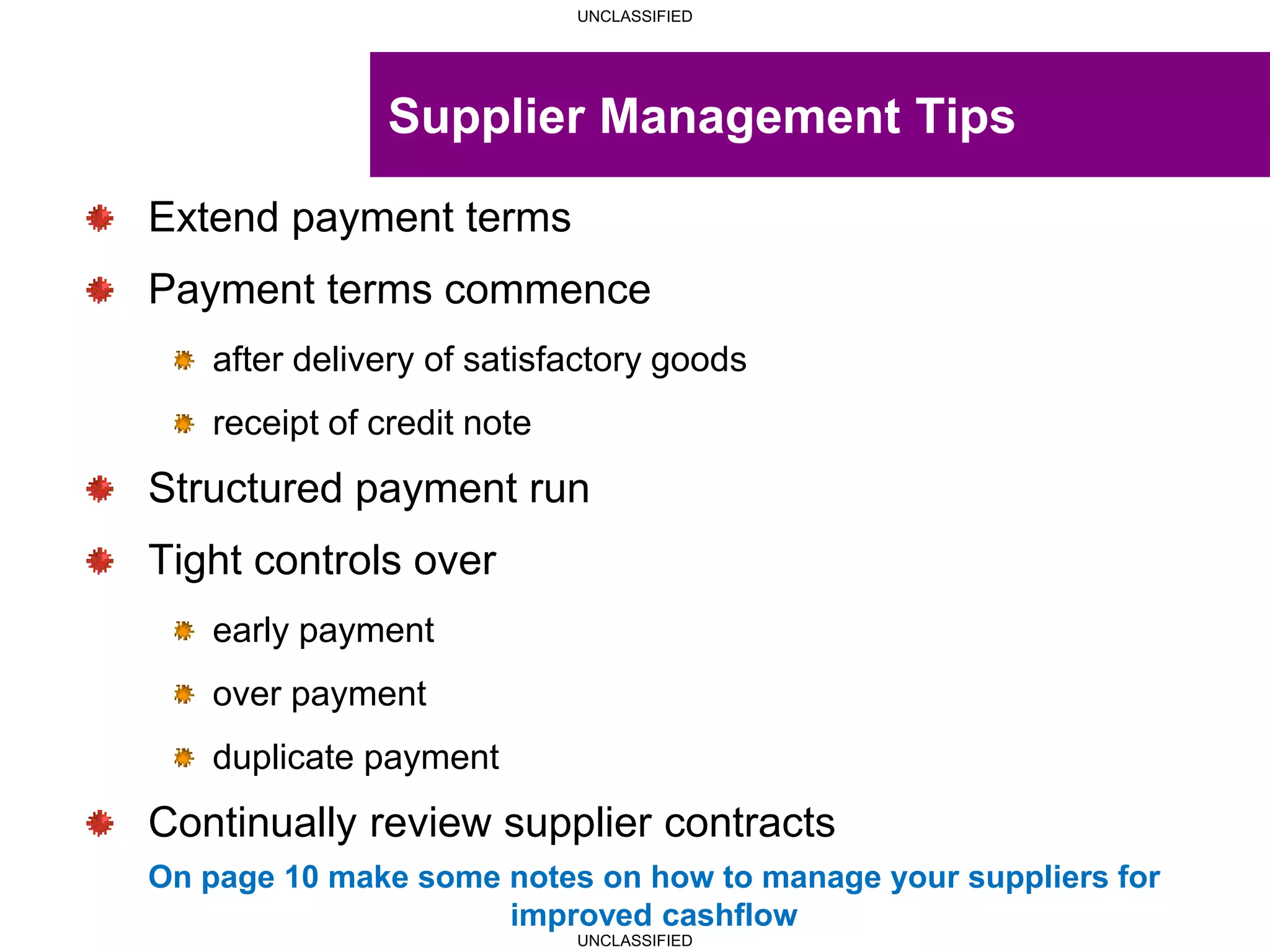 UNCLASSIFIED
UNCLASSIFIED
Supplier Management Tips
Extend payment terms
Payment terms commence
after delivery of satisfactory goods
receipt of credit note
Structured payment run
Tight controls over
early payment
over payment
duplicate payment
Continually review supplier contracts
On page 10 make some notes on how to manage your suppliers for
improved cashflow
 