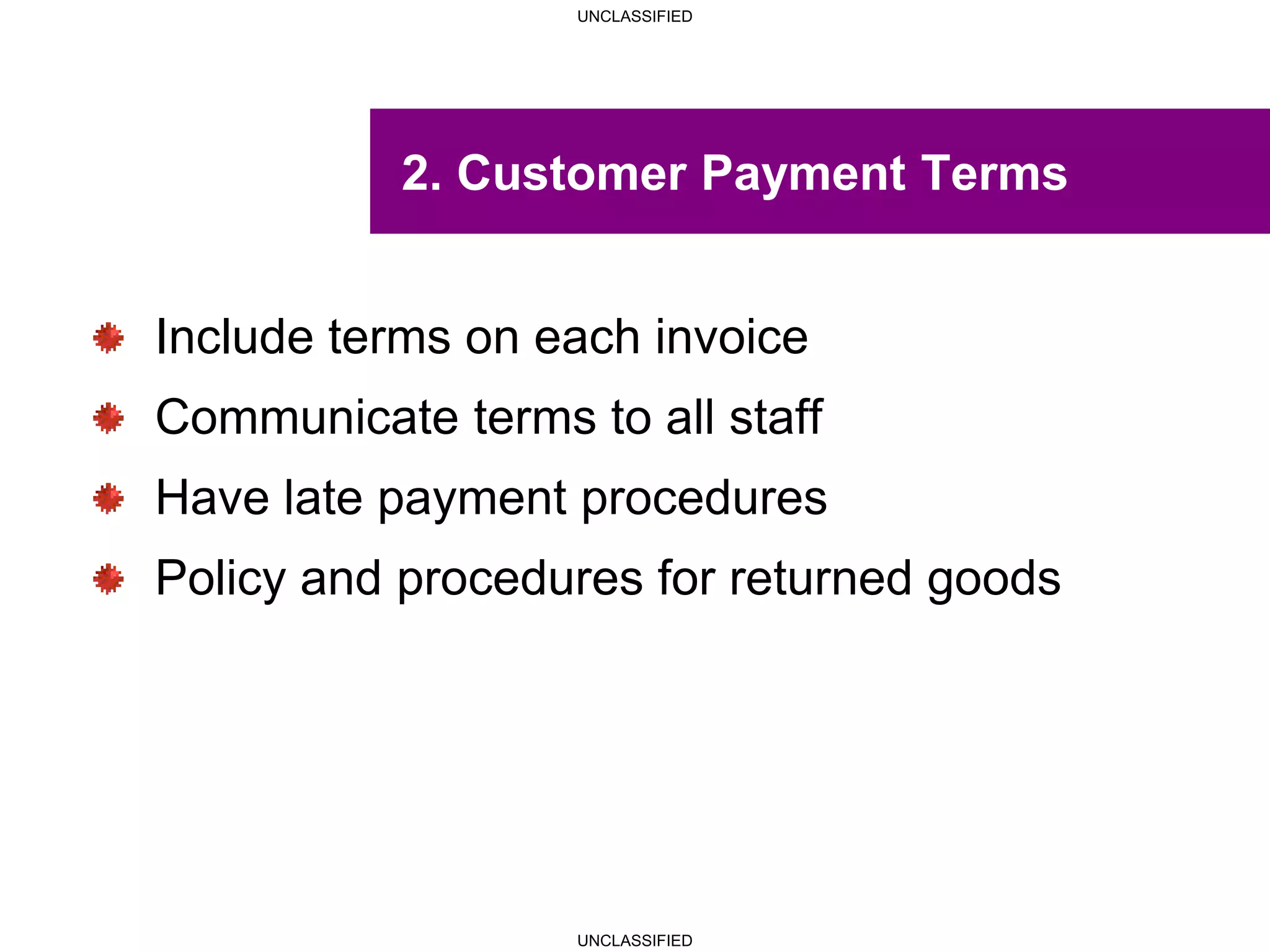 UNCLASSIFIED
UNCLASSIFIED
2. Customer Payment Terms
Include terms on each invoice
Communicate terms to all staff
Have late payment procedures
Policy and procedures for returned goods
 
