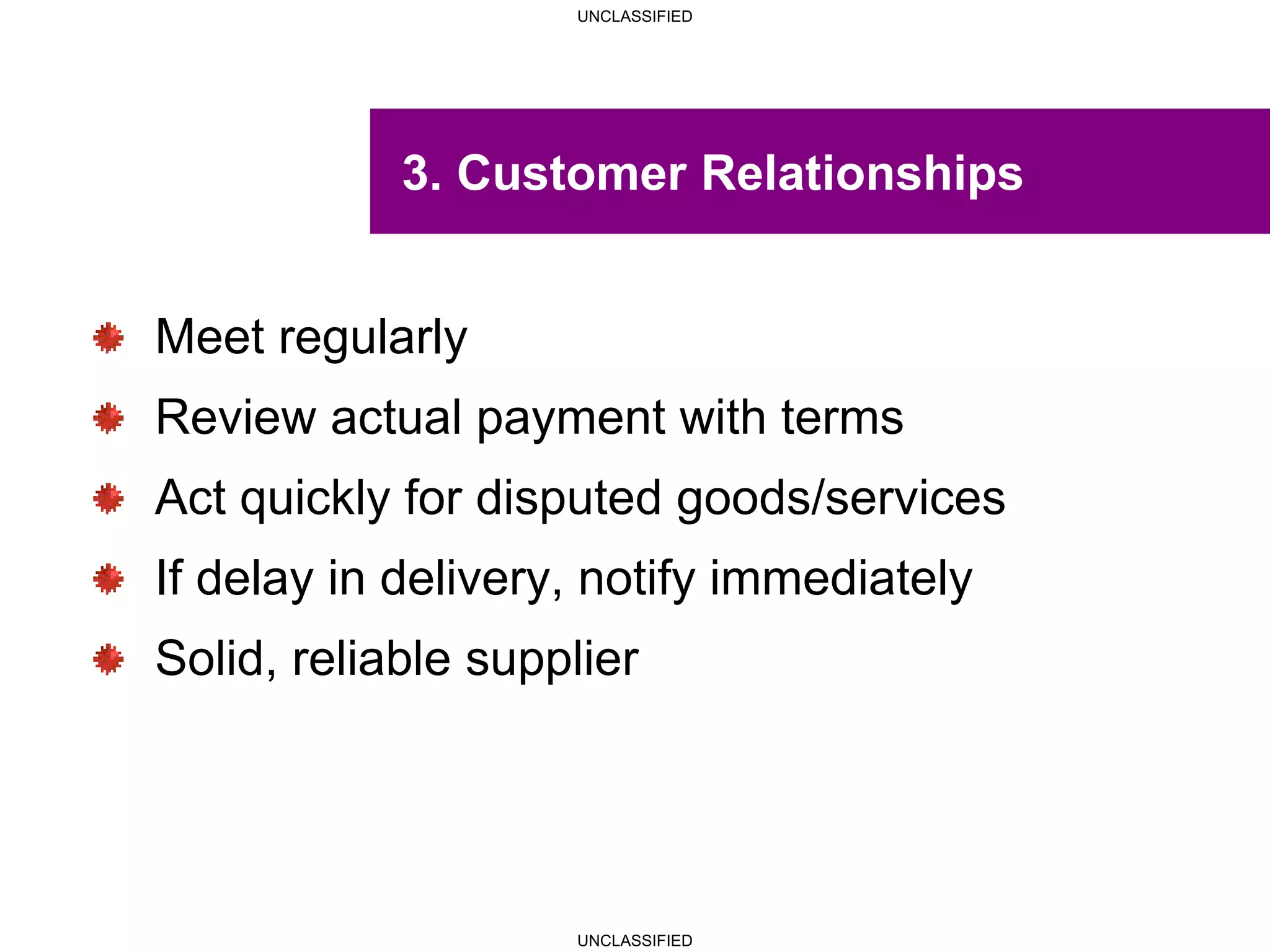 UNCLASSIFIED
UNCLASSIFIED
3. Customer Relationships
Meet regularly
Review actual payment with terms
Act quickly for disputed goods/services
If delay in delivery, notify immediately
Solid, reliable supplier
 