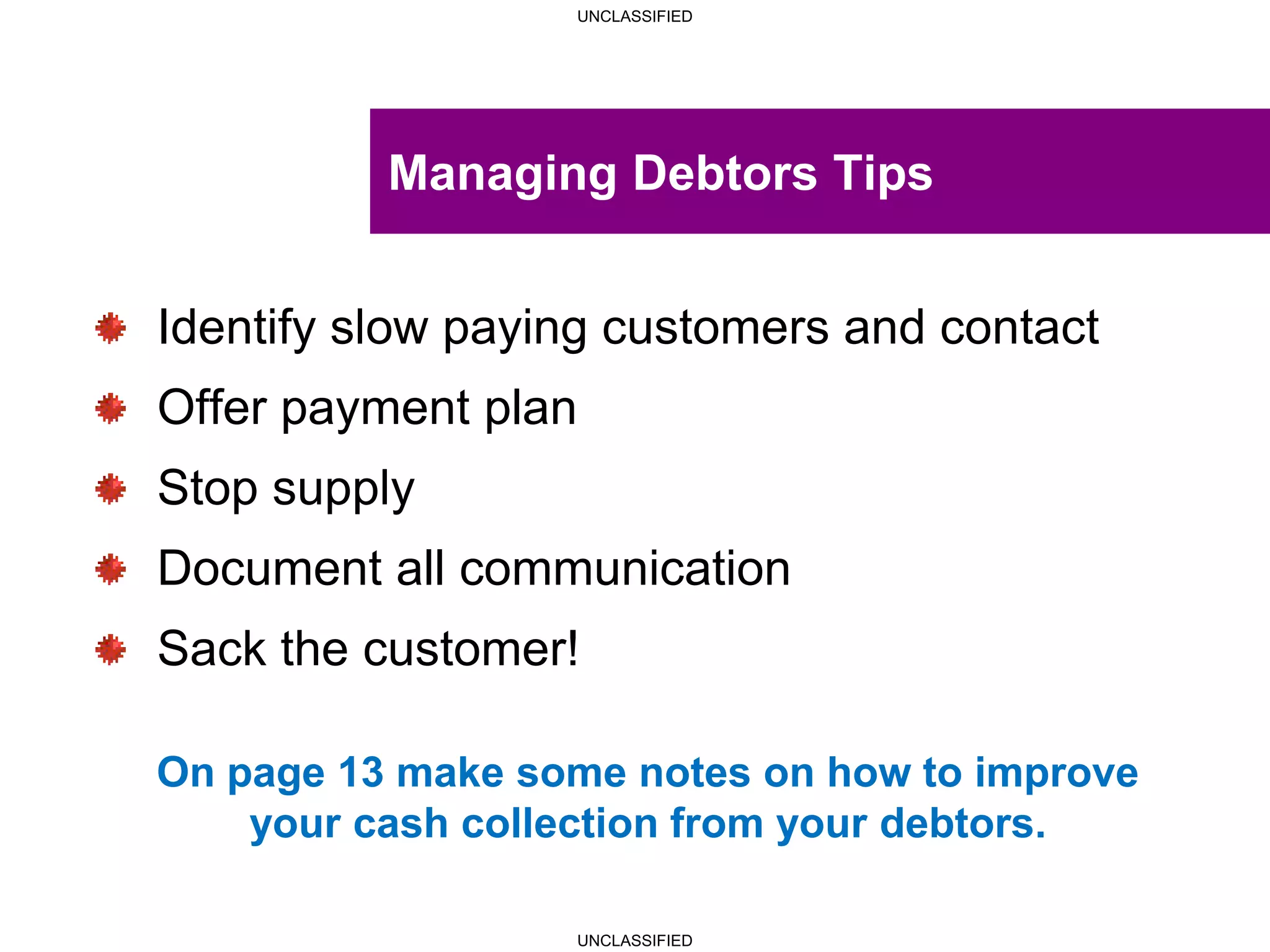 UNCLASSIFIED
UNCLASSIFIED
Managing Debtors Tips
Identify slow paying customers and contact
Offer payment plan
Stop supply
Document all communication
Sack the customer!
On page 13 make some notes on how to improve
your cash collection from your debtors.
 