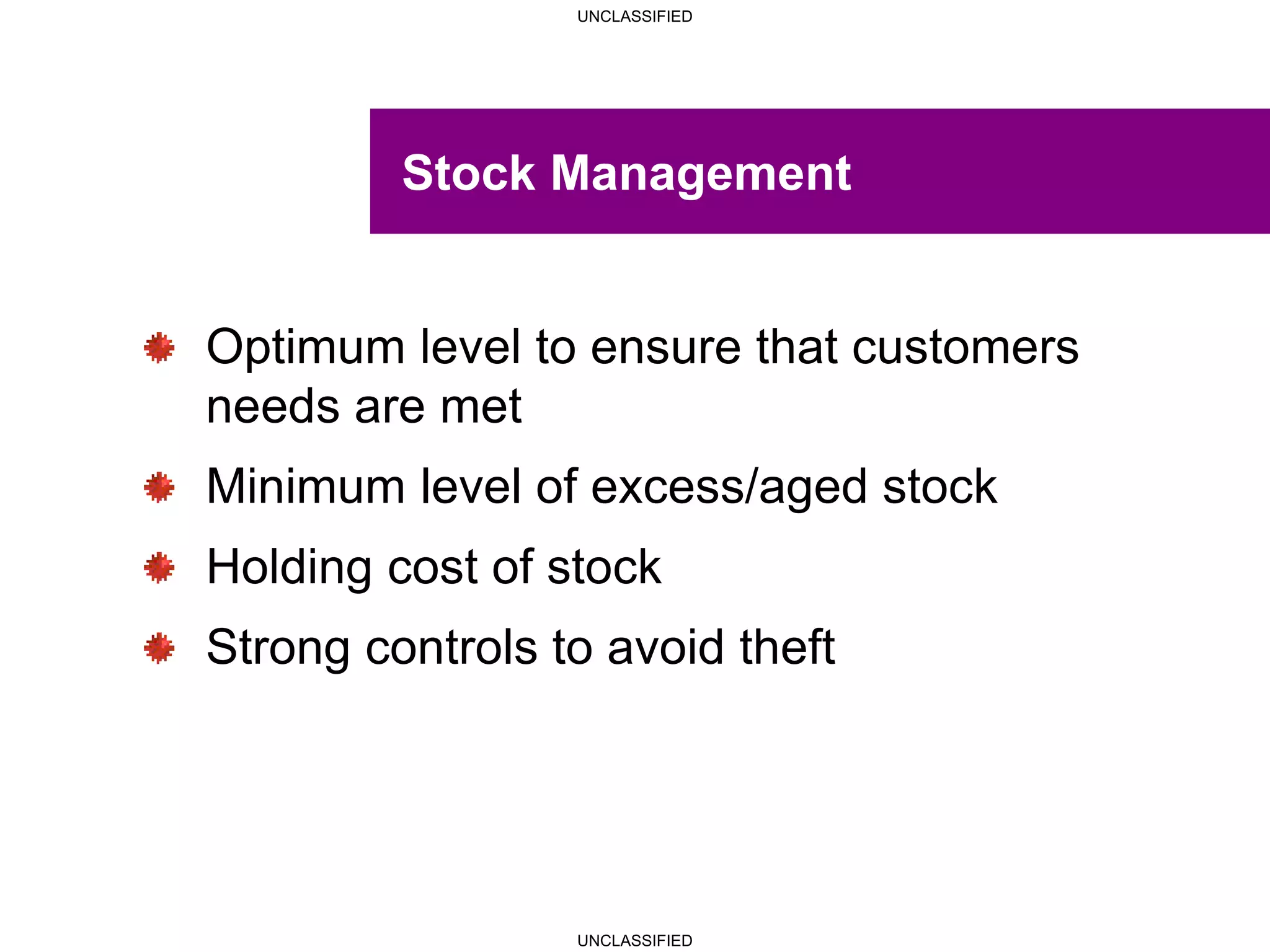 UNCLASSIFIED
UNCLASSIFIED
Stock Management
Optimum level to ensure that customers
needs are met
Minimum level of excess/aged stock
Holding cost of stock
Strong controls to avoid theft
 