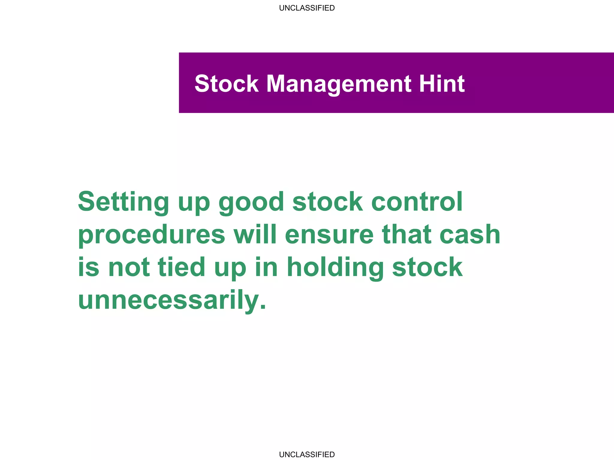 UNCLASSIFIED
UNCLASSIFIED
Stock Management Hint
Setting up good stock control
procedures will ensure that cash
is not tied up in holding stock
unnecessarily.
 