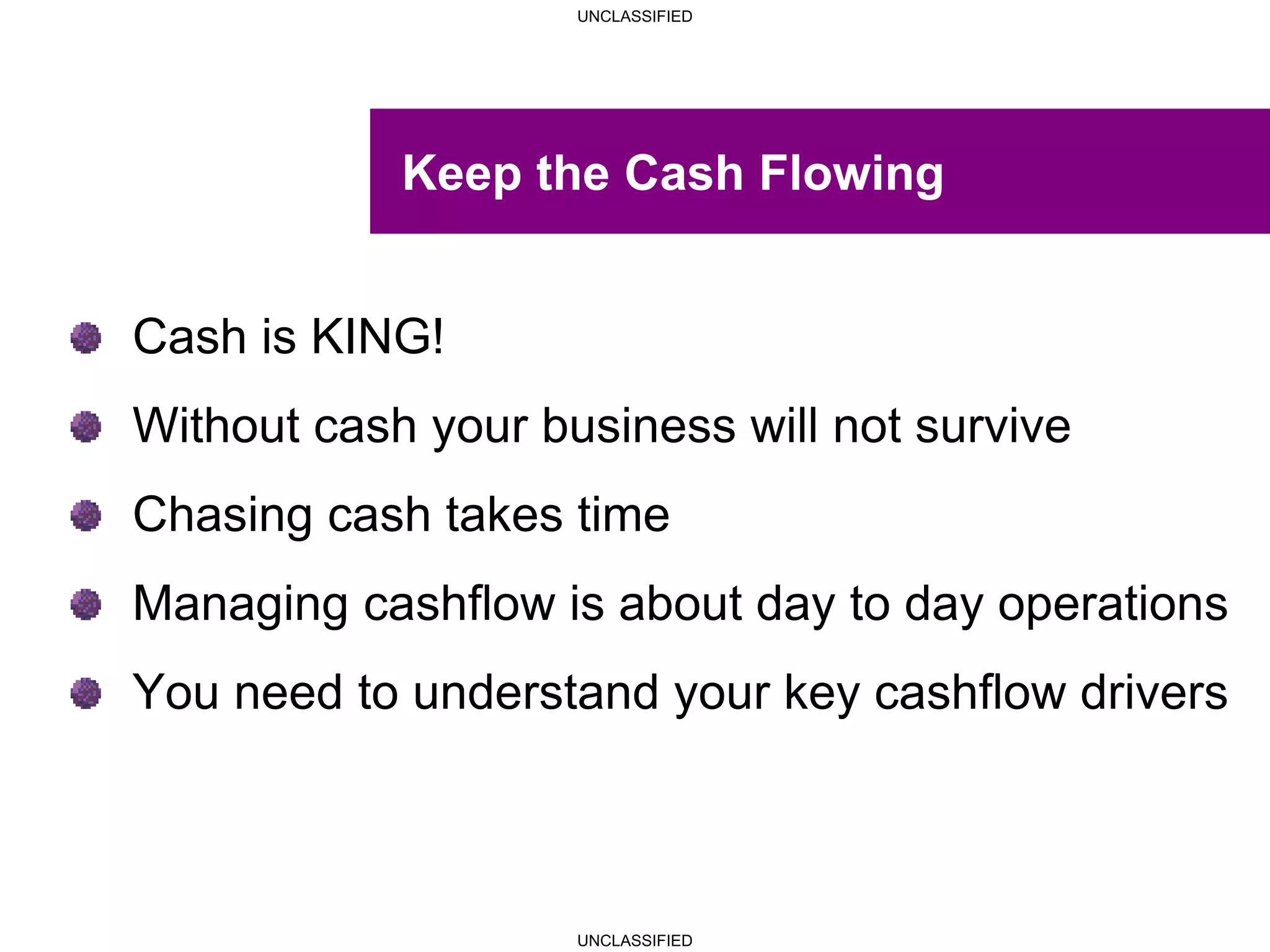 UNCLASSIFIED
UNCLASSIFIED
Keep the Cash Flowing
Cash is KING!
Without cash your business will not survive
Chasing cash takes time
Managing cashflow is about day to day operations
You need to understand your key cashflow drivers
 