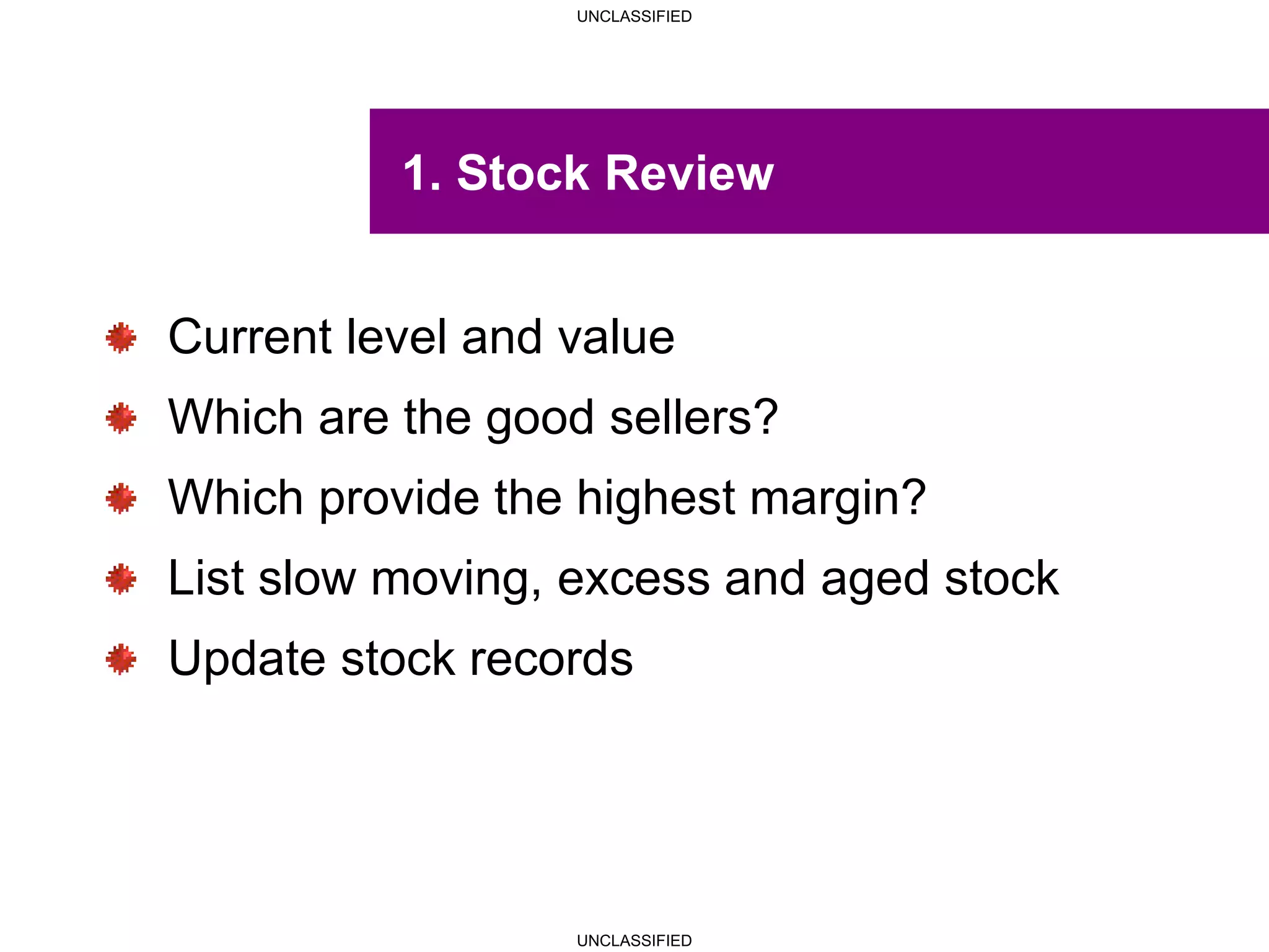 UNCLASSIFIED
UNCLASSIFIED
1. Stock Review
Current level and value
Which are the good sellers?
Which provide the highest margin?
List slow moving, excess and aged stock
Update stock records
 