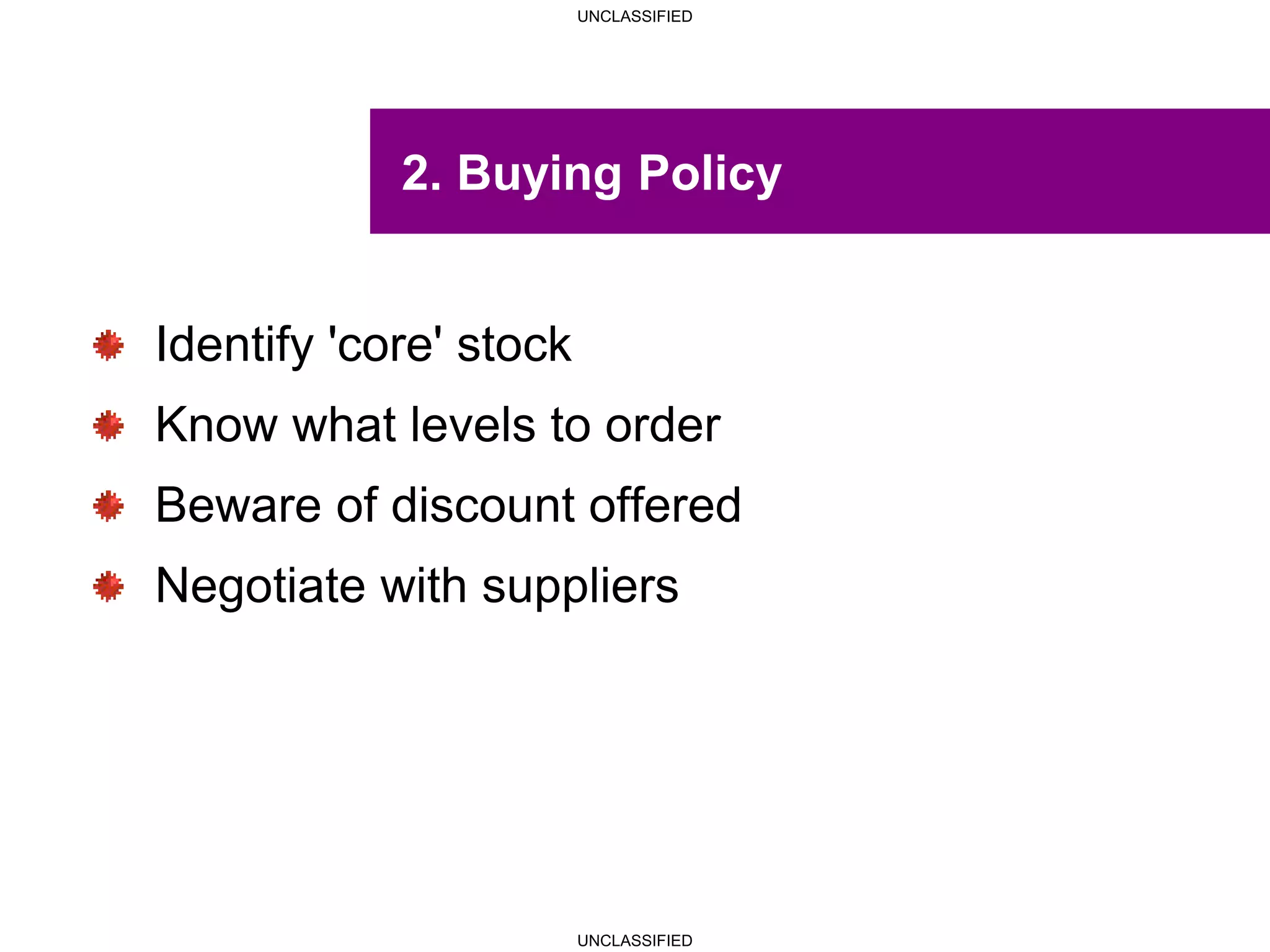 UNCLASSIFIED
UNCLASSIFIED
2. Buying Policy
Identify 'core' stock
Know what levels to order
Beware of discount offered
Negotiate with suppliers
 