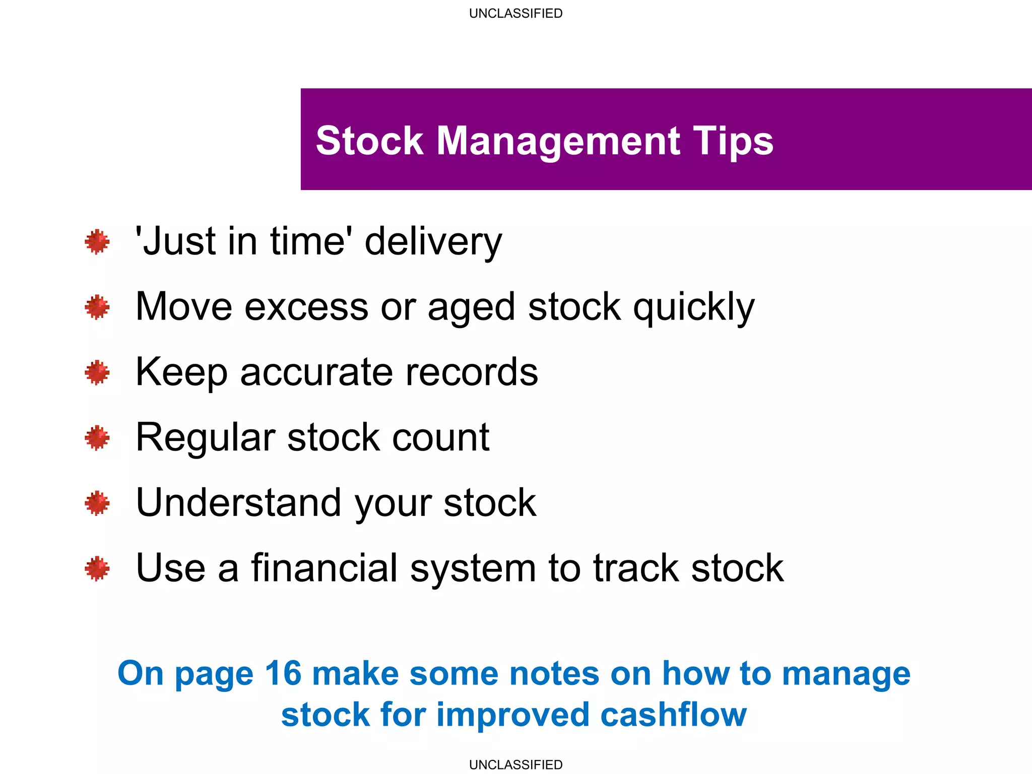 UNCLASSIFIED
UNCLASSIFIED
Stock Management Tips
'Just in time' delivery
Move excess or aged stock quickly
Keep accurate records
Regular stock count
Understand your stock
Use a financial system to track stock
On page 16 make some notes on how to manage
stock for improved cashflow
 