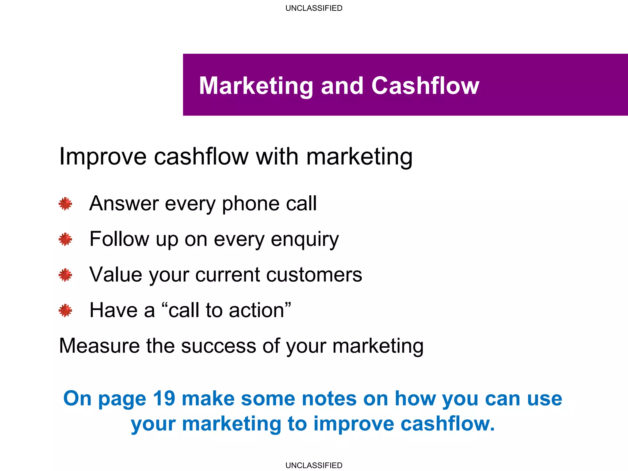 UNCLASSIFIED
UNCLASSIFIED
Marketing and Cashflow
Improve cashflow with marketing
Answer every phone call
Follow up on every enquiry
Value your current customers
Have a “call to action”
Measure the success of your marketing
On page 19 make some notes on how you can use
your marketing to improve cashflow.
 