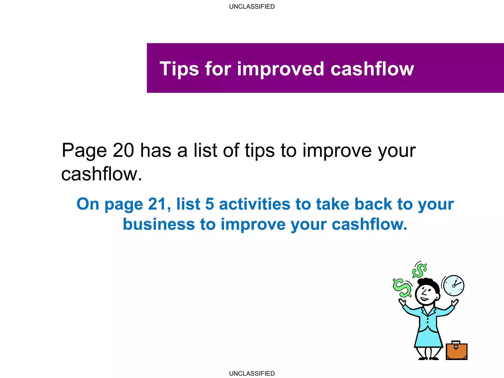 UNCLASSIFIED
UNCLASSIFIED
Tips for improved cashflow
Page 20 has a list of tips to improve your
cashflow.
On page 21, list 5 activities to take back to your
business to improve your cashflow.
 