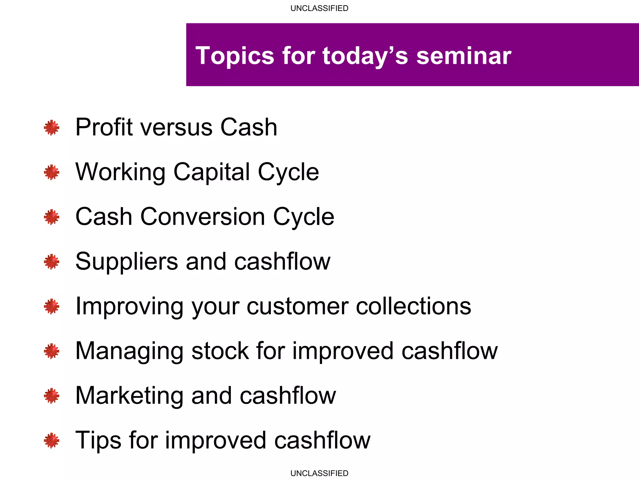 UNCLASSIFIED
UNCLASSIFIED
Topics for today’s seminar
Profit versus Cash
Working Capital Cycle
Cash Conversion Cycle
Suppliers and cashflow
Improving your customer collections
Managing stock for improved cashflow
Marketing and cashflow
Tips for improved cashflow
 