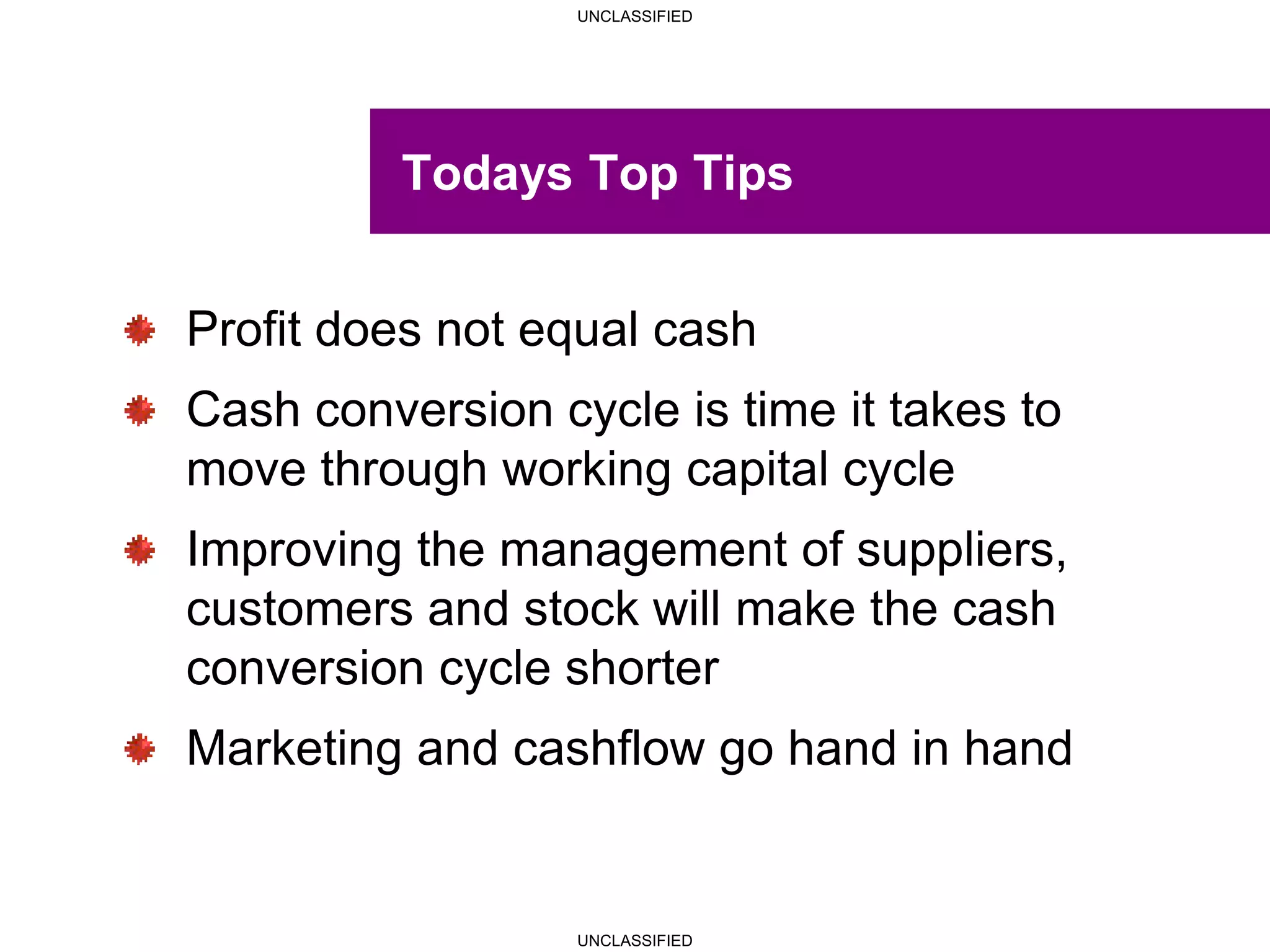 UNCLASSIFIED
UNCLASSIFIED
Todays Top Tips
Profit does not equal cash
Cash conversion cycle is time it takes to
move through working capital cycle
Improving the management of suppliers,
customers and stock will make the cash
conversion cycle shorter
Marketing and cashflow go hand in hand
 
