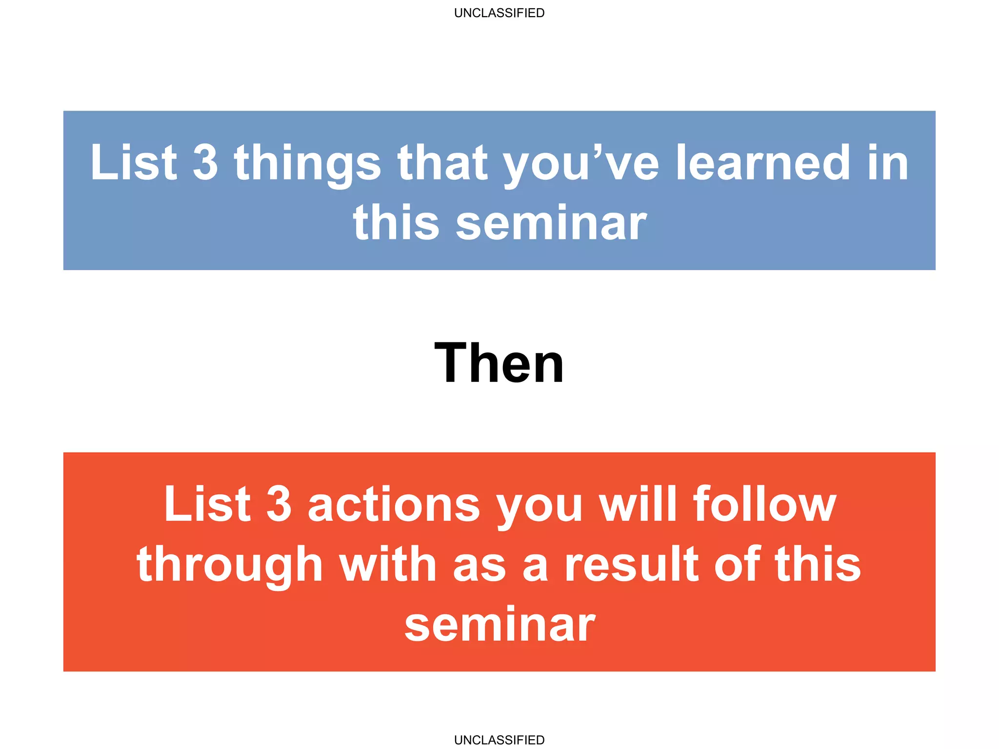 UNCLASSIFIED
UNCLASSIFIED
List 3 actions you will follow
through with as a result of this
workshop
Then
List 3 things that you’ve learned
in this seminar
List 3 actions you will follow
through with as a result of this
seminar
List 3 things that you’ve learned in
this seminar
 