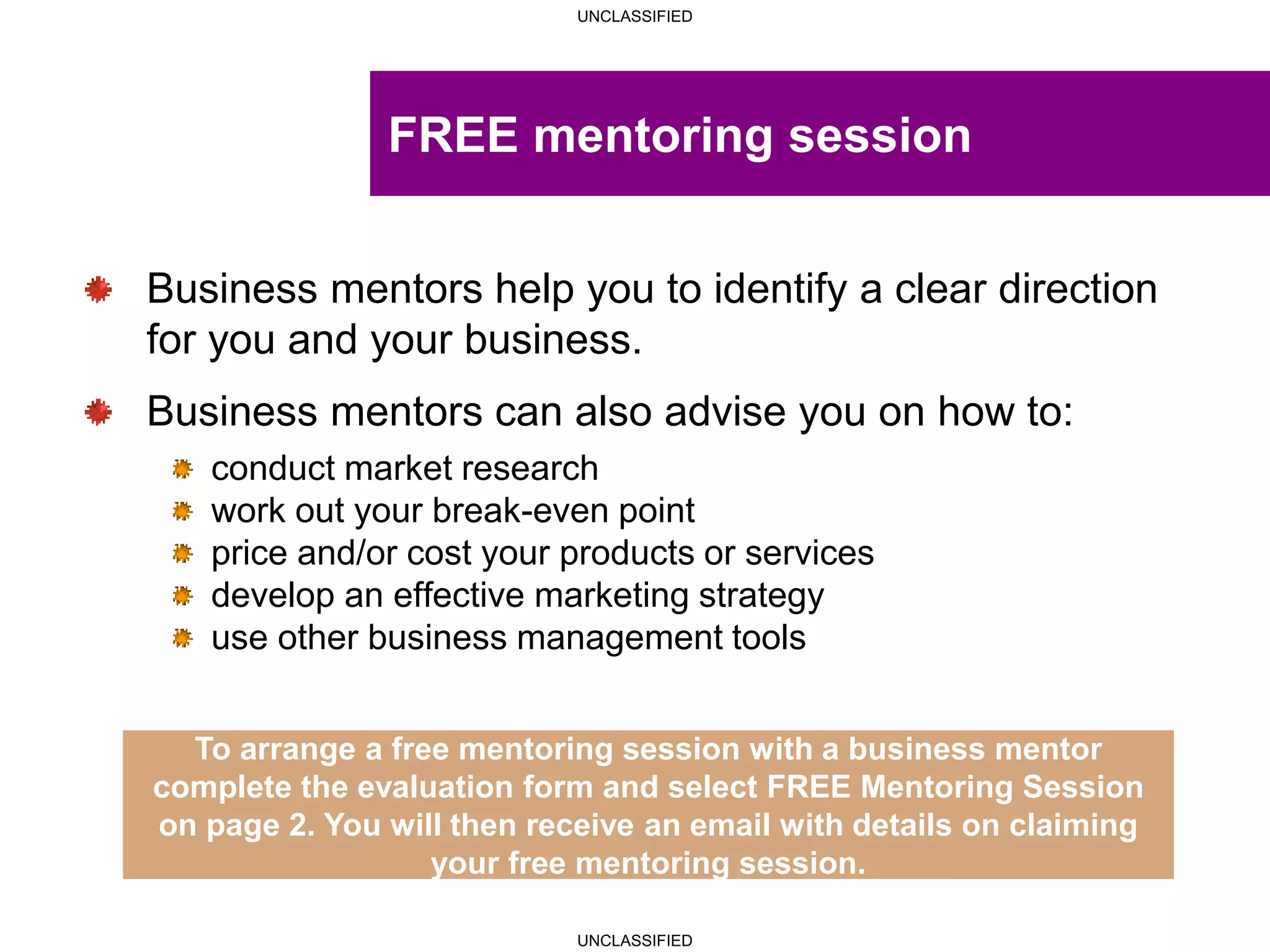 UNCLASSIFIED
UNCLASSIFIED
Business mentors help you to identify a clear direction
for you and your business.
Business mentors can also advise you on how to:
conduct market research
work out your break-even point
price and/or cost your products or services
develop an effective marketing strategy
use other business management tools
To arrange a free mentoring session with a business mentor
complete the evaluation form and select FREE Mentoring Session
on page 2. You will then receive an email with details on claiming
your free mentoring session.
FREE mentoring session
 