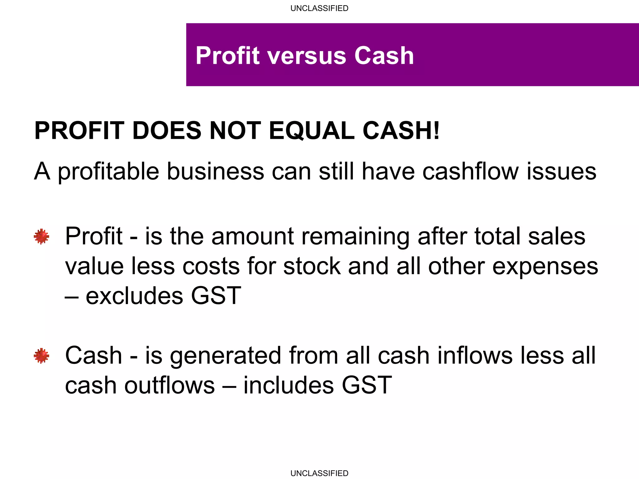 UNCLASSIFIED
UNCLASSIFIED
Profit versus Cash
PROFIT DOES NOT EQUAL CASH!
A profitable business can still have cashflow issues
Profit - is the amount remaining after total sales
value less costs for stock and all other expenses
– excludes GST
Cash - is generated from all cash inflows less all
cash outflows – includes GST
 