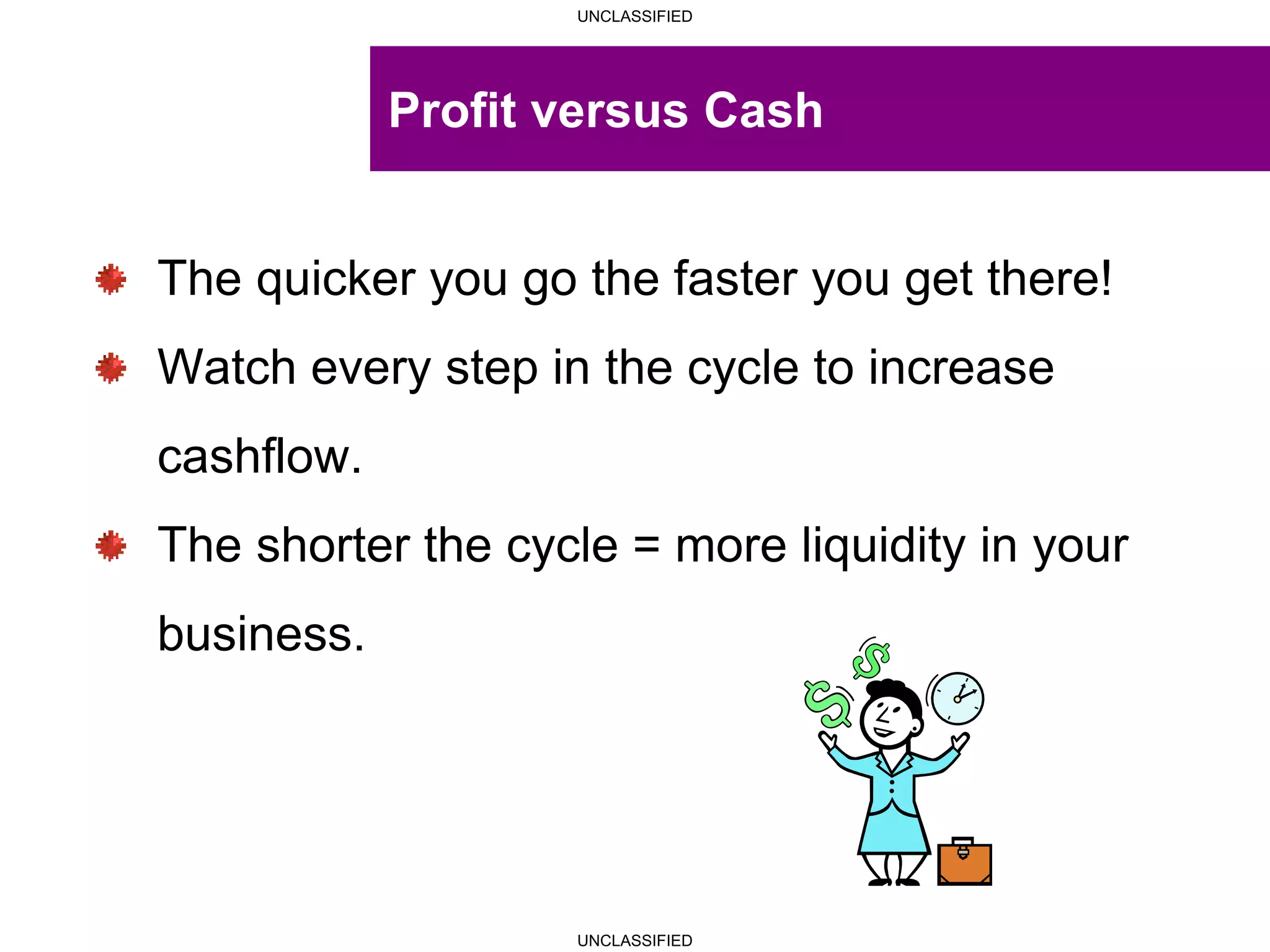 UNCLASSIFIED
UNCLASSIFIED
Profit versus Cash
The quicker you go the faster you get there!
Watch every step in the cycle to increase
cashflow.
The shorter the cycle = more liquidity in your
business.
 