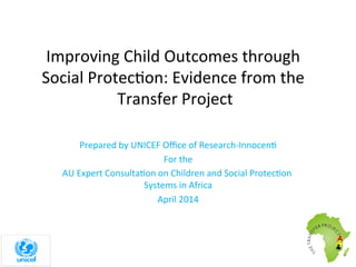 Improving	
  Child	
  Outcomes	
  through	
  
Social	
  Protec8on:	
  Evidence	
  from	
  the	
  
Transfer	
  Project	
  
Prepared	
  by	
  UNICEF	
  Oﬃce	
  of	
  Research-­‐Innocen8	
  
For	
  the	
  
AU	
  Expert	
  Consulta8on	
  on	
  Children	
  and	
  Social	
  Protec8on	
  
Systems	
  in	
  Africa	
  
April	
  2014	
  
 