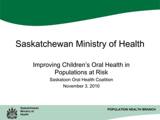 Saskatchewan Ministry of Health
Improving Children’s Oral Health in
Populations at Risk
Saskatoon Oral Health Coalition
November 3, 2010

POPULATION HEALTH BRANCH
POPULATION HEALTH BRANCH

 