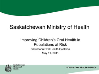 Saskatchewan Ministry of Health
Improving Children’s Oral Health in
Populations at Risk
Saskatoon Oral Health Coalition
May 11, 2011

POPULATION HEALTH BRANCH
POPULATION HEALTH BRANCH

 