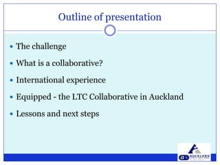 Outline of presentation The challengeWhat is a collaborative?International experienceEquipped - the LTC Collaborative in AucklandLessons and next steps