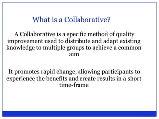 What is a Collaborative?A Collaborative is a specific method of quality improvement used to distribute and adapt existing knowledge to multiple groups to achieve a common aimIt promotes rapid change, allowing participants to experience the benefits and create results in a short time-frame 