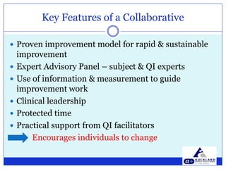 Key Features of a CollaborativeProven improvement model for rapid & sustainable improvement Expert Advisory Panel – subject & QI expertsUse of information & measurement to guide improvement workClinical leadershipProtected time Practical support from QI facilitators Encourages individuals to change 