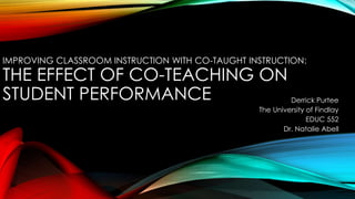 IMPROVING CLASSROOM INSTRUCTION WITH CO-TAUGHT INSTRUCTION:
THE EFFECT OF CO-TEACHING ON
STUDENT PERFORMANCE Derrick Purtee
The University of Findlay
EDUC 552
Dr. Natalie Abell
 