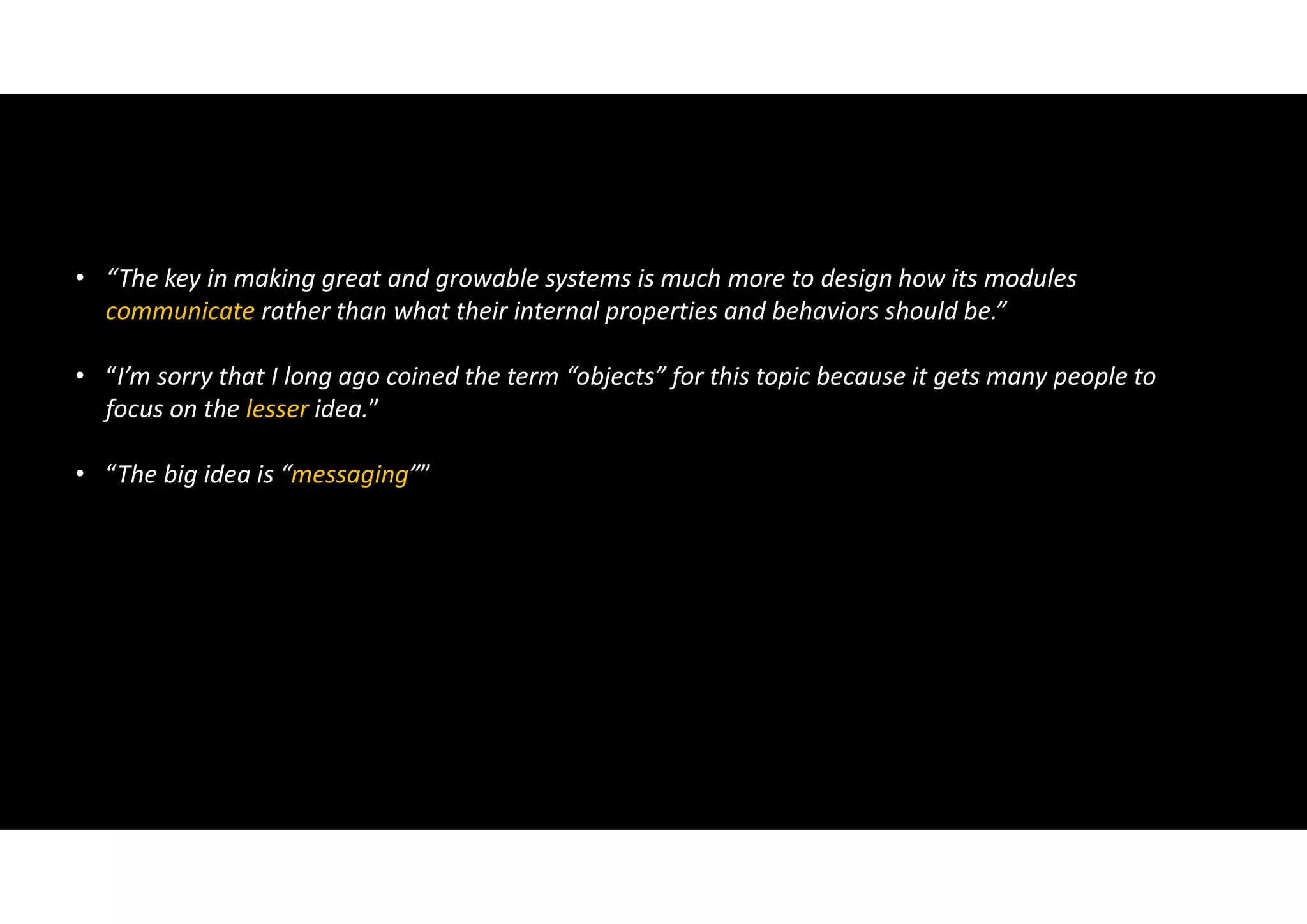 • “The key in making great and growable systems is much more to design how its modules
communicate rather than what their internal properties and behaviors should be.”
• “I’m sorry that I long ago coined the term “objects” for this topic because it gets many people to
focus on the lesser idea.”
• “The big idea is “messaging””
 