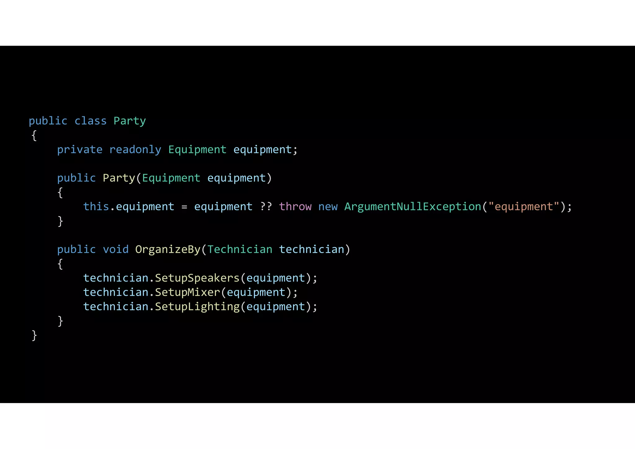 public class Party
{
private readonly Equipment equipment;
public Party(Equipment equipment)
{
this.equipment = equipment ?? throw new ArgumentNullException("equipment");
}
public void OrganizeBy(Technician technician)
{
technician.SetupSpeakers(equipment);
technician.SetupMixer(equipment);
technician.SetupLighting(equipment);
}
}
 