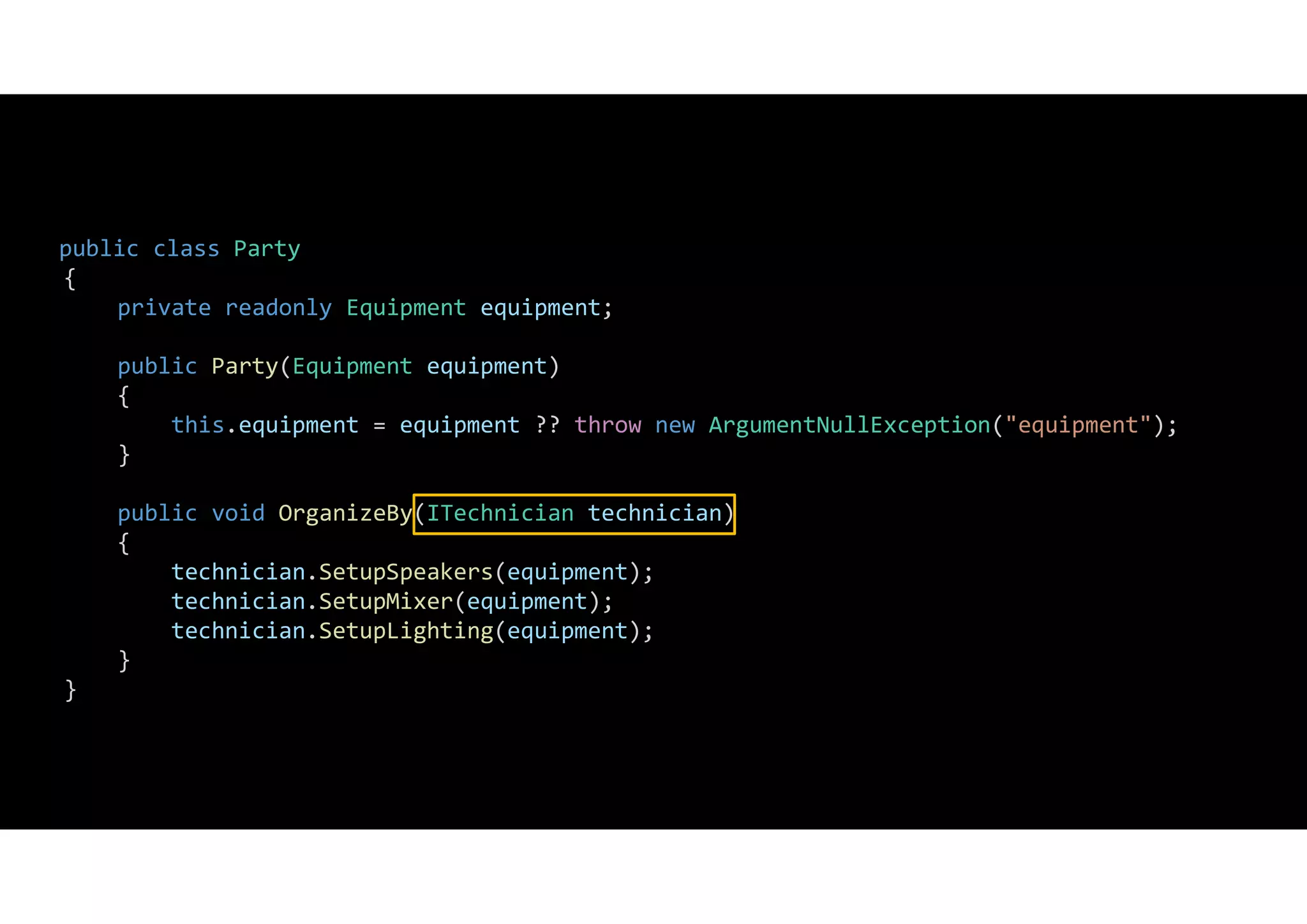 public class Party
{
private readonly Equipment equipment;
public Party(Equipment equipment)
{
this.equipment = equipment ?? throw new ArgumentNullException("equipment");
}
public void OrganizeBy(ITechnician technician)
{
technician.SetupSpeakers(equipment);
technician.SetupMixer(equipment);
technician.SetupLighting(equipment);
}
}
 