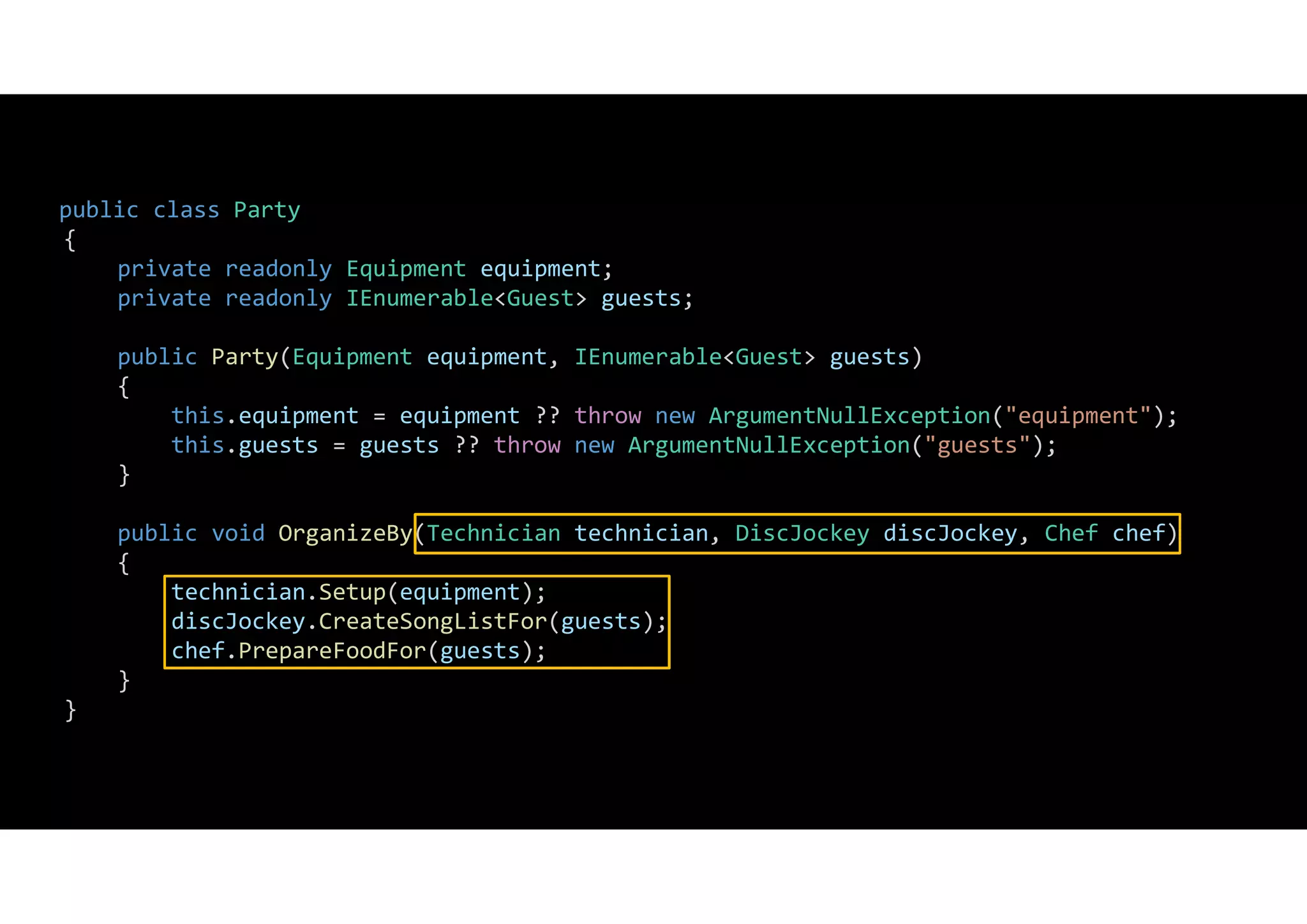 public class Party
{
private readonly Equipment equipment;
private readonly IEnumerable<Guest> guests;
public Party(Equipment equipment, IEnumerable<Guest> guests)
{
this.equipment = equipment ?? throw new ArgumentNullException("equipment");
this.guests = guests ?? throw new ArgumentNullException("guests");
}
public void OrganizeBy(Technician technician, DiscJockey discJockey, Chef chef)
{
technician.Setup(equipment);
discJockey.CreateSongListFor(guests);
chef.PrepareFoodFor(guests);
}
}
 