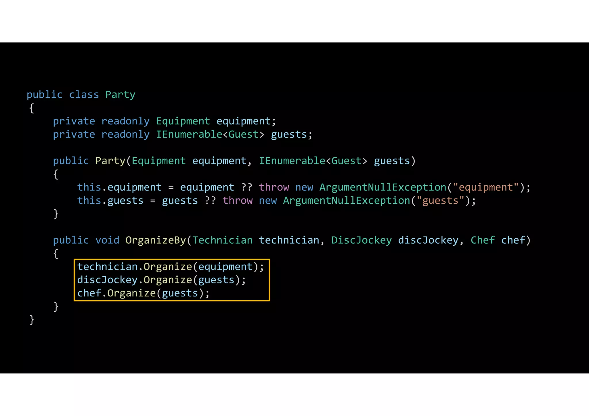 public class Party
{
private readonly Equipment equipment;
private readonly IEnumerable<Guest> guests;
public Party(Equipment equipment, IEnumerable<Guest> guests)
{
this.equipment = equipment ?? throw new ArgumentNullException("equipment");
this.guests = guests ?? throw new ArgumentNullException("guests");
}
public void OrganizeBy(Technician technician, DiscJockey discJockey, Chef chef)
{
technician.Organize(equipment);
discJockey.Organize(guests);
chef.Organize(guests);
}
}
 