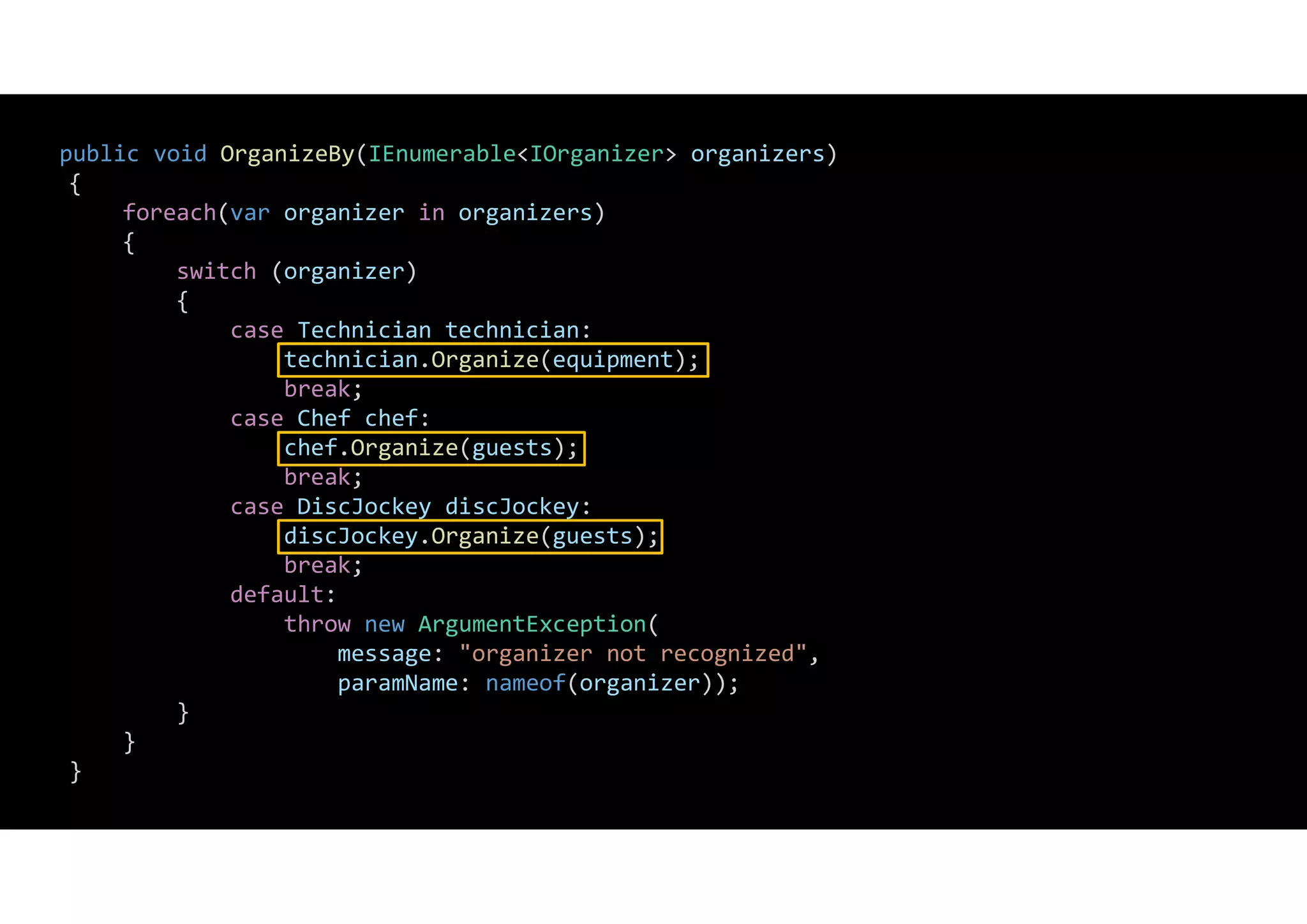 public void OrganizeBy(IEnumerable<IOrganizer> organizers)
{
foreach(var organizer in organizers)
{
switch (organizer)
{
case Technician technician:
technician.Organize(equipment);
break;
case Chef chef:
chef.Organize(guests);
break;
case DiscJockey discJockey:
discJockey.Organize(guests);
break;
default:
throw new ArgumentException(
message: "organizer not recognized",
paramName: nameof(organizer));
}
}
}
 