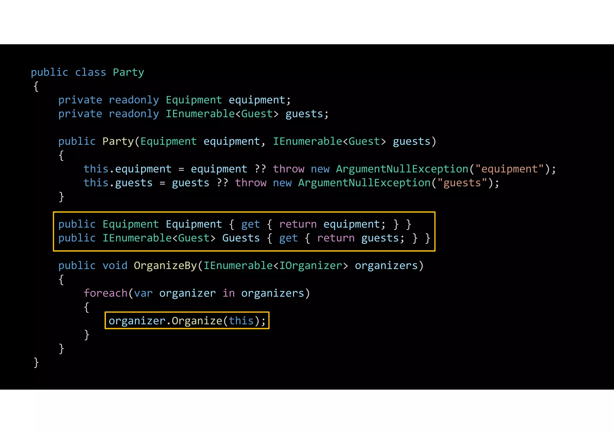 public class Party
{
private readonly Equipment equipment;
private readonly IEnumerable<Guest> guests;
public Party(Equipment equipment, IEnumerable<Guest> guests)
{
this.equipment = equipment ?? throw new ArgumentNullException("equipment");
this.guests = guests ?? throw new ArgumentNullException("guests");
}
public Equipment Equipment { get { return equipment; } }
public IEnumerable<Guest> Guests { get { return guests; } }
public void OrganizeBy(IEnumerable<IOrganizer> organizers)
{
foreach(var organizer in organizers)
{
organizer.Organize(this);
}
}
}
 