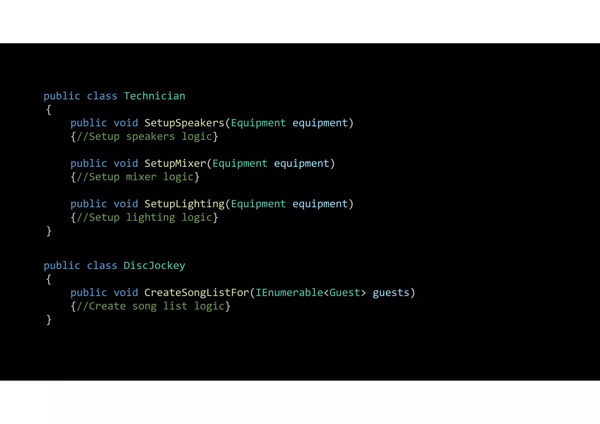 public class Technician
{
public void SetupSpeakers(Equipment equipment)
{//Setup speakers logic}
public void SetupMixer(Equipment equipment)
{//Setup mixer logic}
public void SetupLighting(Equipment equipment)
{//Setup lighting logic}
}
public class DiscJockey
{
public void CreateSongListFor(IEnumerable<Guest> guests)
{//Create song list logic}
}
 