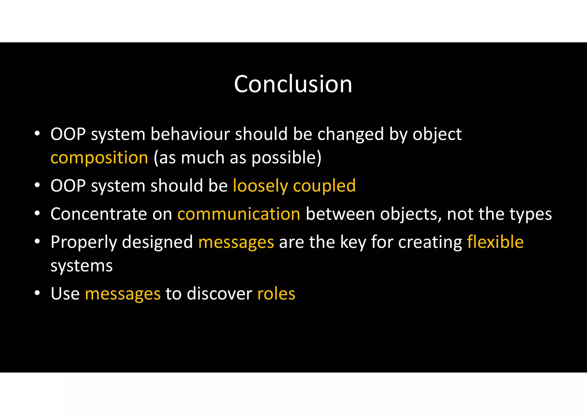 Conclusion
• OOP system behaviour should be changed by object
composition (as much as possible)
• OOP system should be loosely coupled
• Concentrate on communication between objects, not the types
• Properly designed messages are the key for creating flexible
systems
• Use messages to discover roles
 