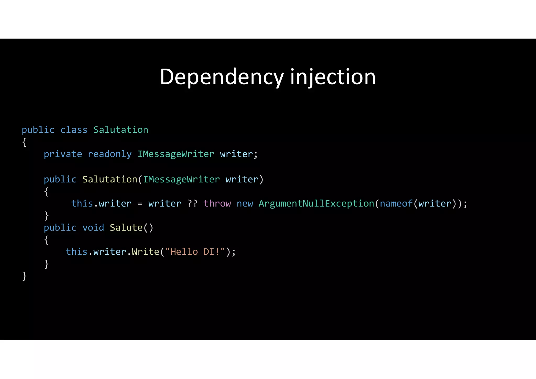 Dependency injection
public class Salutation
{
private readonly IMessageWriter writer;
public Salutation(IMessageWriter writer)
{
this.writer = writer ?? throw new ArgumentNullException(nameof(writer));
}
public void Salute()
{
this.writer.Write("Hello DI!");
}
}
 
