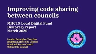 Improving code sharing
between councils
MHCLG Local Digital Fund
Discovery report
March 2020
London Borough of Croydon
Brighton & Hove City Council
Bracknell Forest Council
Oxford City Council
 