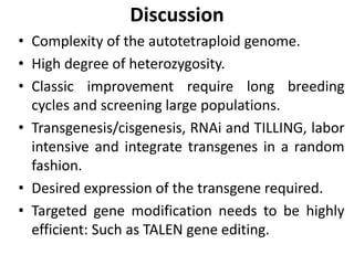 Discussion
• Complexity of the autotetraploid genome.
• High degree of heterozygosity.
• Classic improvement require long breeding
cycles and screening large populations.
• Transgenesis/cisgenesis, RNAi and TILLING, labor
intensive and integrate transgenes in a random
fashion.
• Desired expression of the transgene required.
• Targeted gene modification needs to be highly
efficient: Such as TALEN gene editing.
 