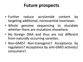 Future prospects
• Further reduce acrylamide content by
targeting additional, nonessential invertases.
• Whole genome sequencing to elucidate
whether there are mutations elsewhere.
• No foreign DNA and thus are not different
from naturally occurring varieties.
• Non-GMO? Non-transgenic? Acceptance by
regulators? Acceptance by anti-GMO activists/
consumers?
 