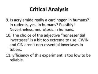 Critical Analysis
9. Is acrylamide really a carcinogen in humans?
In rodents, yes. In humans? Possibly!
Nevertheless, neurotoxic in humans.
10. The choice of the adjective “nonessential
invertases” is a bit too extreme to use. CWIN
and CIN aren’t non-essential invertases in
tubers.
11. Efficiency of this experiment is too low to be
reliable.
 